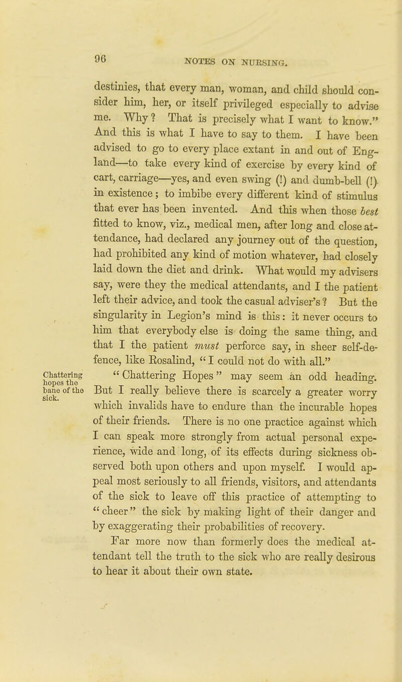 destinies, that every man, woman, and child should con- sider him, her, or itself privileged especially to advise me. Why 1 That is precisely what I want to know. And this is what I have to say to them. I have been advised to go to every place extant in and out of Eng- land—to take every kind of exercise by every kind of cart, carriage—yes, and even swing (!) and dumb-bell (!)• in existence; to imbibe every different kind of stimulus that ever has been invented. And this when those best fitted to know, viz., medical men, after long and close at- tendance, had declared any journey out of the question, had prohibited any kind of motion whatever, had closely laid down the diet and drink. What would my advisers say, were they the medical attendants, and I the patient left their advice, and took the casual adviser's ? But the singularity in Legion's mind is this: it never occurs to him that everybody else is doing the same thing, and that I the patient must perforce say, in sheer self-de- fence, like Eosalind,  I could not do with all. Chattering  Chattering Hopes may seem an odd heading. baneoftho But I really believe there is scarcely a greater worry which invalids have to endure than the incurable hopes of their friends. There is no one practice against which I can speak more strongly from actual personal expe- rience, wide and long, of its effects during sickness ob- served both upon others and upon myself. I would ap- peal most seriously to all friends, visitors, and attendants of the sick to leave off this practice of attempting to  cheer the sick by making light of their danger and by exaggerating their probabilities of recovery. Far more now than formerly does the medical at- tendant tell the truth to the sick who are really desirous to hear it about their own state.