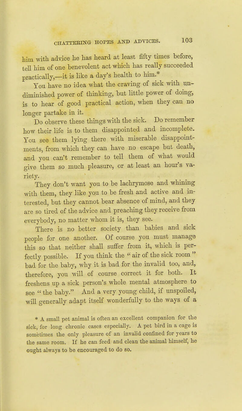 him with advice he has heard at least fifty times before, tell him of one benevolent act which has really succeeded practically,—it is like a day's health to him * Tou have no idea what the craving of sick with un- diminished power of thmking, but little power of doing, is to hear of good practical action, when they can no longer partake in it. Do observe these things with the sick. Do remember how thek life is to them disappointed and incomplete. Tou see them lying there with miserable disappoiat- ments, from which they can have no escape but death, and you can't remember to tell them of what would give them so much pleasure, or at least an hour's va- riety. They don't want you to be lachrymose and whining with them, they like you to be fresh and active and in- terested, but they cannot bear absence of mind, and they are so tired of the advice and preaching they receive from everybody, no matter whom it is, they see. There is no better society than babies and sick people for one another. Of course you must manage this so that neither shall suffer from it, which is per- fectly possible. If you think the  air of the sick room  bad for the baby, why it is bad for the invalid too, and, therefore, you will of course correct it for both. It freshens up a sick person's whole mental atmosphere to see  the baby. And a very young child, if unspoiled, wiU generally adapt itself wonderfully to the ways of a * A small pet animal ia often an excellent companion for the sick, for long chronic cases especially. A pet bird in a cage ia sometimes the only pleasure of an invalid confined for years to the same room. If he can feed and clean the animal himself, he ought always to be encouraged to do so.