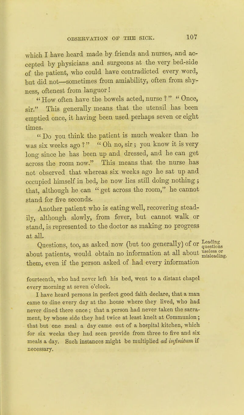 which I have heard made by friends and nurse!?, and ac- cepted by physicians and surgeons at the very bed-side of the patient, who could have contradicted every word, but did not—sometimes from amiability, often from shy- ness, oftenest from languor!  How often have the bowels acted, nurse ?   Once, sir. This generally means that the utensil has been emptied once, it having been used perhaps seven or eight times.  Do you think the patient is much weaker than he was six weeks ago ?   Oh no, sir; you know it is very long since he has been up and dressed, and he can get across the room now. This means that the nurse has not observed that whereas six weeks ago he sat up and occupied himself in bed, he now lies still doing nothing ; that, although he can  get across the room, he cannot stand for five seconds. Another patient who is eating well, recovering stead- ily, although slowly, from fever, but cannot walk or stand, is represented to the doctor as making no progress at all. Questions, too, as asked now (but too generally) of or J^es^^^lg about patients, would obtain no information at all about ^'fskadSg. them, even if the person asked of had every information fourteenth, who had never left his bed, went to a distant chapel every morning at seven o'clock. I have heard persons in perfect good faith declare, that a man came to dine every day at the house where they lived, who had never dined there once ; that a person had never taken the sacra- ment, by whose side they had twice at least knelt at Communion; that but one meal a day came out of a hospital kitchen, which for six weeks they had seen provide from three to five and six meals a day. Such instances might be multiplied ad infinitum if necessary.