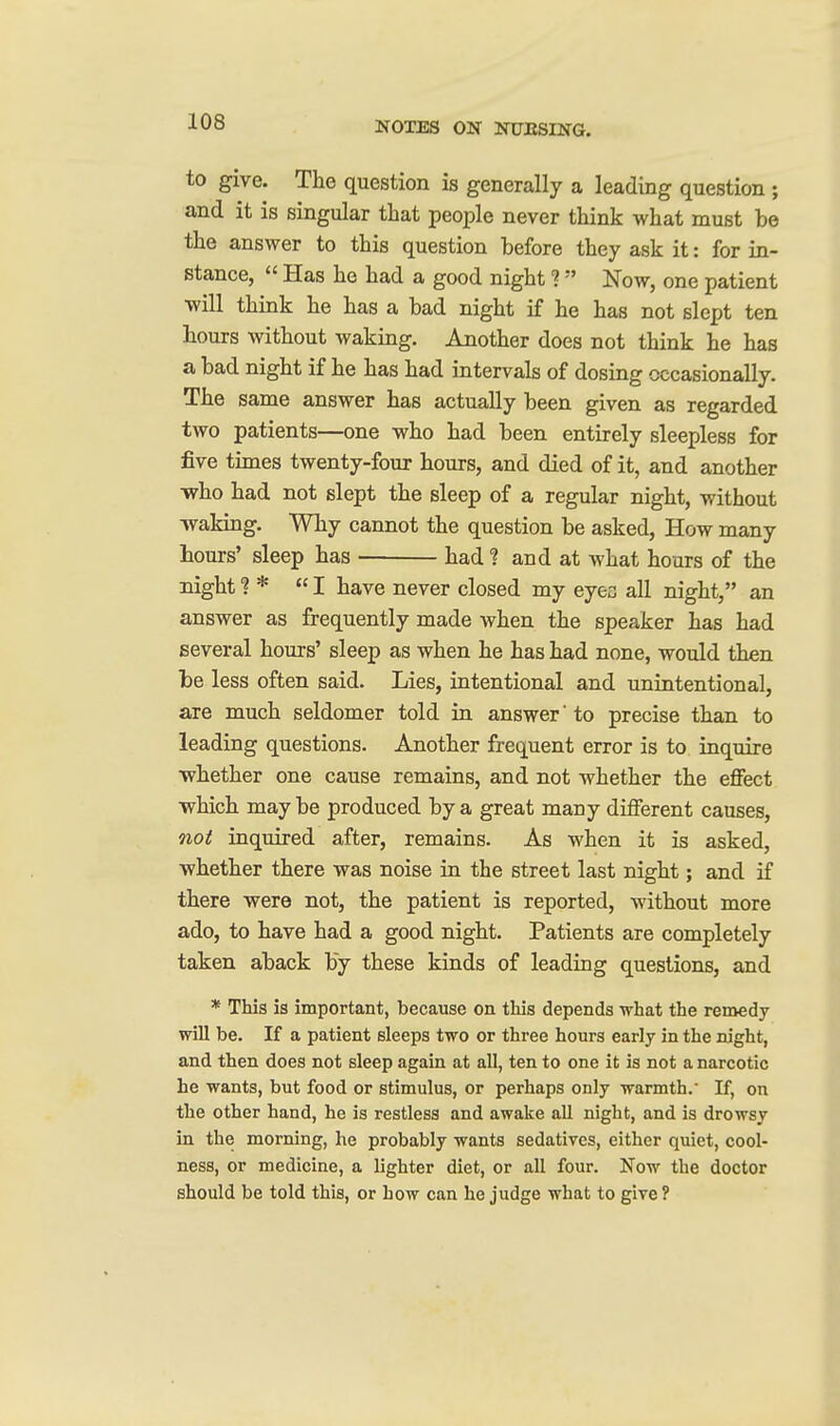 to give. The question is generally a leading question ; and it is singular that people never think what must be the answer to this question before they ask it: for in- stance,  Has he had a good night ?  Now, one patient will think he has a bad night if he has not slept ten hours without waking. Another does not think he has a bad night if he has had intervals of dosing occasionally. The same answer has actually been given as regarded two patients—one who had been entirely sleepless for five times twenty-four hours, and died of it, and another who had not slept the sleep of a regular night, without waking. Why cannot the question be asked. How many hours' sleep has had ? and at what hours of the night? * I have never closed my eyeo all night, an answer as frequently made when the speaker has had several hours' sleep as when he has had none, would then be less often said. Lies, intentional and unintentional, are much seldomer told in answer' to precise than to leading questions. Another frequent error is to inquire whether one cause remains, and not whether the eflfect ■which may be produced by a great many different causes, not inquired after, remains. As when it is asked, whether there was noise in the street last night; and if there were not, the patient is reported, without more ado, to have had a good night. Patients are completely taken aback by these kinds of leading questions, and * This is important, because on this depends what the remedy will be. If a patient sleeps two or three hours early in the night, and then does not sleep again at all, ten to one it is not a narcotic he wants, but food or stimulus, or perhaps only warmth. If, on the other hand, he is restless and awake all night, and is drowsy in the morning, he probably wants sedatives, either quiet, cool- ness, or medicine, a lighter diet, or all four. Now the doctor should be told this, or how can he judge what to give ?