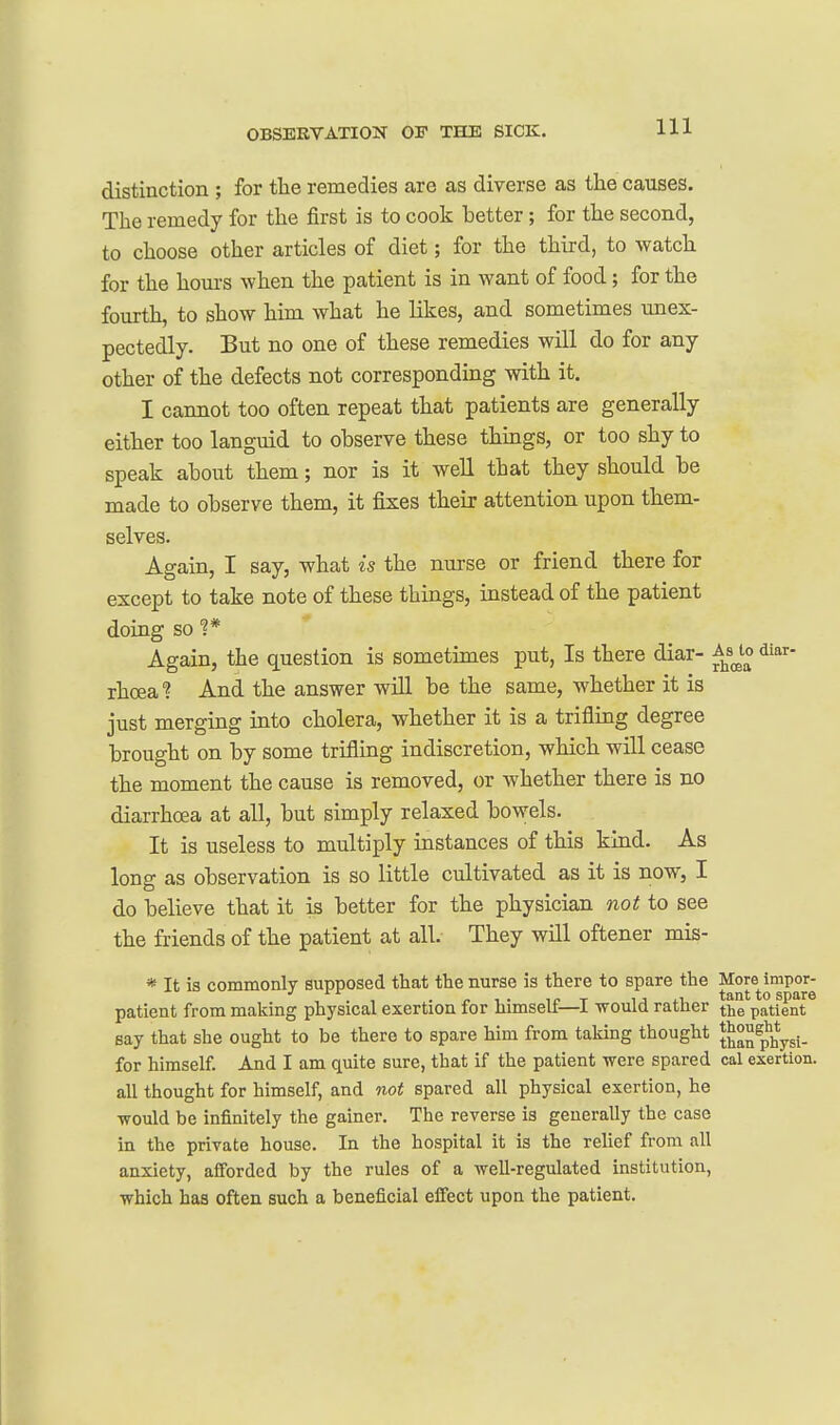 distinction ; for the remedies are as diverse as the causes. The remedy for the first is to cook better; for the second, to choose other articles of diet; for the third, to watch for the hours when the patient is in want of food; for the fourth, to show him what he likes, and sometimes unex- pectedly. But no one of these remedies will do for any other of the defects not corresponding with it. I cannot too often repeat that patients are generally either too languid to observe these things, or too shy to speak about them; nor is it well that they should be made to observe them, it fixes their attention upon them- selves. Again, I say, what is the nurse or friend there for except to take note of these things, instead of the patient doing so 1* Again, the question is sometimes put, Is there diar- Asjo diar- rhoea^ And the answer will be the same, whether it is just merging into cholera, whether it is a trifling degree brought on by some trifling indiscretion, which will cease the moment the cause is removed, or whether there is no diarrhcea at all, but simply relaxed bowels. It is useless to multiply instances of this kind. As long as observation is so little cultivated as it is now, I do believe that it is better for the physician not to see the friends of the patient at all. They will oftener mis- * It is commonly supposed that the nurse is there to spare the More impor- , . , . n 1 • -It} T ij ti tant to spare patient from making physical exertion for himselt—1 would ratlier the patient say that she ought to be there to spare him from taking thought ^^^^^pj^ygi. for himself. And I am quite sure, that if the patient -were spared cal exertion. all thought for himself, and not spared all physical exertion, he would be infinitely the gainer. The reverse is generally the case in the private house. In the hospital it is the relief from all anxiety, afforded by the rules of a well-regulated institution, which has often such a beneficial eflect upon the patient.
