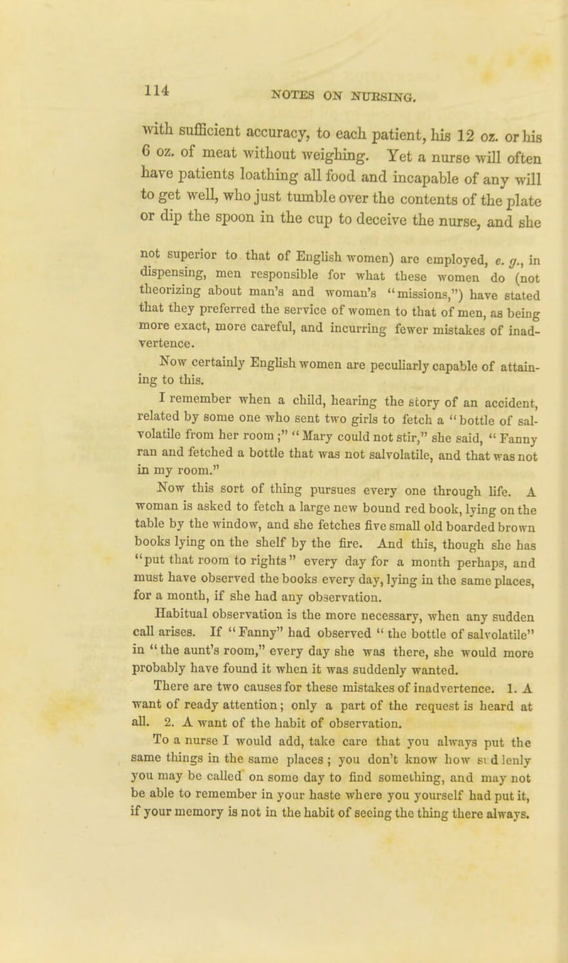 with sufficient accuracy, to each patient, his 12 or. or his 6 oz. of meat without weighing. Yet a nurse will often have patients loathing all food and incapable of any will to get well, who just tumble over the contents of the plate or dip the spoon in the cup to deceive the nurse, and she not superior to that of EngUsh women) are employed, e. g., in dispensing, men responsible for what these women do (not theorizing about man's and woman's missions,) have stated that they preferred the service of women to that of men, as being more exact, more careful, and incurring fewer mistakes of inad- vertence. Now certainly Enghsh women are peculiarly capable of attain- ing to this. I remember when a child, hearing the story of an accident, related by some one who sent two girls to fetch a  bottle of sal- volatile from her room;  Mary could not stir, she said,  Fanny ran and fetched a bottle that was not salvolatile, and that was not in my room. Now this sort of thing pursues every one through life. A woman is asked to fetch a large new bound red book, lying on the table by the window, and she fetches five small old boarded brown books lymg on the shelf by the fire. And this, though she has put that room to rights every day for a month perhaps, and must have observed the books every day, lying in the same places, for a month, if she had any observation. Habitual observation is the more necessary, when any sudden call arises. If  Fanny had observed  the bottle of salvolatile in  the aunt's room, every day she was there, she would more probably have found it when it was suddenly wanted. There are two causes for these mistakes of inadvertence. 1. A want of ready attention; only a part of the request is heard at aU. 2. A want of the habit of observation. To a nurse I would add, take care that you always put the same things in the same places ; you don't know how si dlenly you may be called on some day to find something, and may not be able to remember in your haste where you yourself had put it, if your memory is not in the habit of seeing the thing there always.