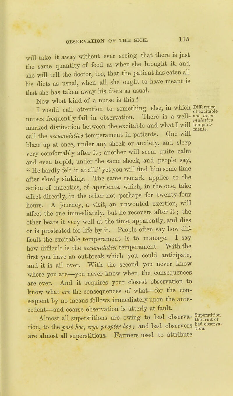will take it away without ever seeing that there is just the same quantity of food as when she brought it, and she will tell the doctor, too, that the patient has eaten all his diets as usual, when all she ought to have meant is that she has taken away his diets as usual. Now what kind of a nurse is this ■? I would call attention to something else, in which ^^^^9^^^^^ nurses frequently fail in observation. There is a well- ^nd acc.- marked distinction between the excitable and what I will tempera- call the accumulative temperament in patients. One will blaze up at once, under any shock or anxiety, and sleep very comfortably after it; another will seem quite calm and even torpid, under the same shock, and people say,  He hardly felt it at all, yet you will find him some tune after slowly sinking. The same remark applies to the action of narcotics, of aperients, which, in the one, take effect directly, in the other not perhaps for twenty-four hours. A journey, a visit, an unwonted exertion, will affect the one immediately, but he recovers after it; the other bears it very well at the time, apparently, and dies or is prostrated for life by it. People often say how dif- ficult the excitable temperament is to manage. I say how difficult is the accumulative temperament. With the first you have an out-break which you could anticipate, and it is all over. Witb the second you never know where you are—you never know when the consequences are over. And it requires your closest observation to know what are the consequences of what—for the con- sequent by no means follows immediately upon the ante- cedent—and coarse observation is utterly at fault. Almost all superstitions are owing to bad observa- ?^P?;:^^f|7 tion, to the post hoc, ergo propter hoc; and bad observers ^(on^'^^™ are almost all superstitious. Farmers used to attribute