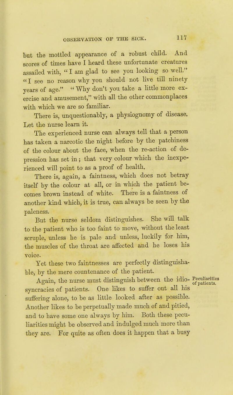 but the mottled appearance of a robust cbild. And scores of times have I beard tbese unfortunate creatures assailed with,  I am glad to see you looking so well.  I see no reason why you should not live till ninety years of age.  Why don't you take a little more ex- ercise and amusement, with aU the other commonplaces with which we are so familiar. There is, unquestionably, a physiognomy of disease. Let the nurse learn it. The experienced nurse can always tell that a person has taken a narcotic the night before by the patchiness of the colour about the face, when the re-action of de- pression has set in; that very colour which the inexpe- rienced will point to as a proof of health. There is, again, a faintness, which does not betray itself by the colour at all, or in which the patient be- comes brown instead of white. There is a faintness of another kind which, it is true, can always be seen by the paleness. But the nurse seldom distinguishes. She will talk to the patient who is too faint to move, without the least scruple, unless he is pale and unless, luckily for him, the muscles of the throat are aflfected and he loses his voice. Yet these two faintnesses are perfectly distinguisha- ble, by the mere countenance of the patient. Again, the nurse must distinguish between the idio- ^/^^Jj^^l^f^ syncracies of patients. One likes to suffer out all his suffering alone, to be as little looked after as possible. Another likes to be perpetually made much of and pitied, and to have some one always by him. Both these pecu- liarities might be observed and indulged much more than they are. For quite as often does it happen that a busy