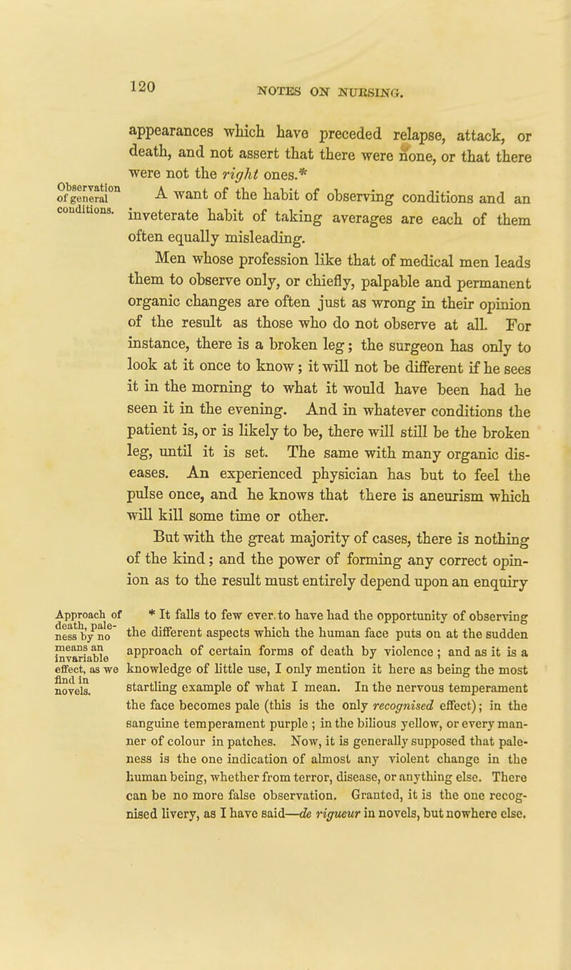 appearances which have preceded relapse, attack, or death, and not assert that there were none, or that there were not the right ones.* ofgenerai'* Want of the habit of observing conditions and an conditions, inveterate habit of taking averages are each of them often equally misleading. Men whose profession like that of medical men leads them to observe only, or chiefly, palpable and permanent organic changes are often just as wrong in their opinion of the result as those who do not observe at all. For instance, there is a broken leg; the surgeon has only to look at it once to know; it will not be different if he sees it in the morning to what it would have been had he seen it in the evening. And in whatever conditions the patient is, or is likely to be, there will still be the broken leg, until it is set. The same with many organic dis- eases. An experienced physician has but to feel the pulse once, and he knows that there is aneurism which will kill some time or other. But with the great majority of cases, there is nothing of the kind; and the power of forming any correct opin- ion as to the result must entirely depend upon an enquiry Approach of * It falls to few ever, to have had the opportunity of observing ness b/no different aspects which the human face puts on at the sudden InvariaWe ^PP^oach of certain forms of death by violence ; and as it is a eflfect, as we knowledge of little use, I only mention it here as being the most novels. startling example of what I mean. In the nervous temperament the face becomes pale (this is the only recognised effect); in the sanguine temperament purple ; in the bilious yellow, or every man- ner of colour in patches. Now, it is generally supposed that pale- ness is the one indication of almost any violent change in the human being, whether from terror, disease, or anything else. There can be no more false observation. Granted, it is the one recog- nised livery, as I have said—de rigueur in novels, but nowhere else.