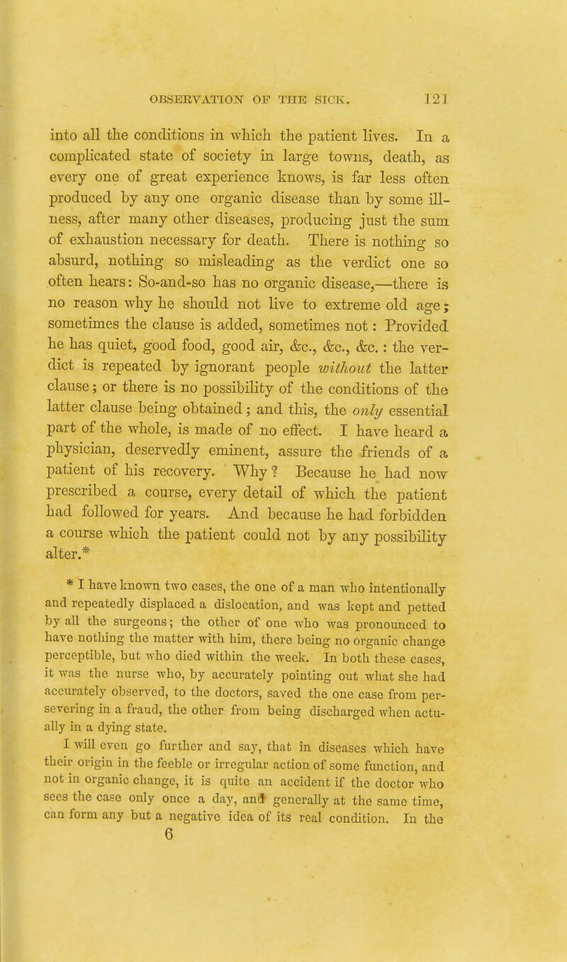 into all the conditions in which the patient lives. In a comj)licatecl state of society in large towns, death, as every one of great experience knows, is far less often produced by any one organic disease than by some ill- ness, after many other diseases, producing just the sum of exhaustion necessary for death. There is nothing so absurd, nothing so misleading as the verdict one so often hears: So-and-so has no organic disease,—there is no reason why he should not live to extreme old age; sometimes the clause is added, sometimes not: Provided he has quiet, good food, good air, &c., &c., &c.: the ver- dict is repeated by ignorant people without the latter clause; or there is no possibility of the conditions of the latter clause being obtained; and this, the only essential part of the whole, is made of no effect. I have heard a physician, deservedly eminent, assure the friends of a patient of his recovery. Why ? Because he had now prescribed a course, every detail of which the patient had followed for years. And because he had forbidden a course which the patient could not by any possibility alter.* * I have known two cases, the one of a man who intentionally and repeatedly displaced a dislocation, and was kept and petted by all the surgeons; the other of one who was pronounced to have nothing the matter with him, there being no organic change perceptible, but who died within the week. In both these cases, it was the nurse who, by accurately pointing out what she had accurately observed, to the doctors, saved the one case from per- severing in a fraud, the other from being discharged when actu- ally in a dying state. I will even go further and say, that in diseases which have their origin in the feeble or irregular action of some function, and not in organic change, it is quite an accident if the doctor who sees the case only once a day, and generally at the same time, can form any but a negative idea of its real condition. In the