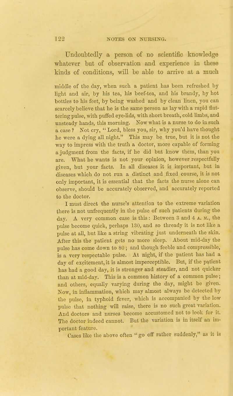 Undoubtedly a person of no scientific knowledge whatever but of observation and experience in these kinds of conditions, will be able to arrive at a much middle of the day, when such a patient ha8 been refreshed by light and air, by his tea, his beef-tea, and his brandy, by hot bottles to his feet, by being washed and by clean linen, you can scarcely believe that he is the same person as lay with a rapid flut- tering pulse, with puffed eye-lids, with short breath, cold limbs, and unsteady hands, this morning. Now what is a nurse to do in such a case ? Not cry,  Lord, bless you, sir, why you'd have thought he were a dying all night. This may be true, but it is not the way to impress with the truth a doctor, more capable of forming a judgment from the facts, if he did but know them, than you are. What he wants is not your opinion, however respectfully given, but your facts. In all diseases it is important, but in diseases which do not run a distinct and fixed course, it is not only important, it is essential that the facts the nurse alone can observe, should be accurately observed, and accurately reported to the doctor. I must direct the nurse's attention to the extreme variation there is not unfrequently in the pulse of such patients during the day. A very common case is this: Between 3 and 4 a. m., the pulse become quick, perhaps 130, and so thready it is not like a pulse at all, but like a string vibrating just underneath the skin. After this the patient gets no more sleep. About mid-day the pulse has come down to 80; and though feeble and compressible, is a very respectable pulse. At night, if the patient has had a day of excitement, it is almost imperceptible. But, if the patient has had a good day, it is stronger and steadier, and not quicker than at mid-day. This is a common history of a common pulse; and others, equally varying during the day, might be given. Now, in inflammation, which may almost always be detected by the pulse, in typhoid fever, which is accompanied by the low pulse that nothing will raise, there is no such great variation. And doctors and nurses become accustomed not to look for it. The doctor indeed cannot. But the variation is in itself an im- portant feature. Cases like the above often  go off rather suddenly, as it is