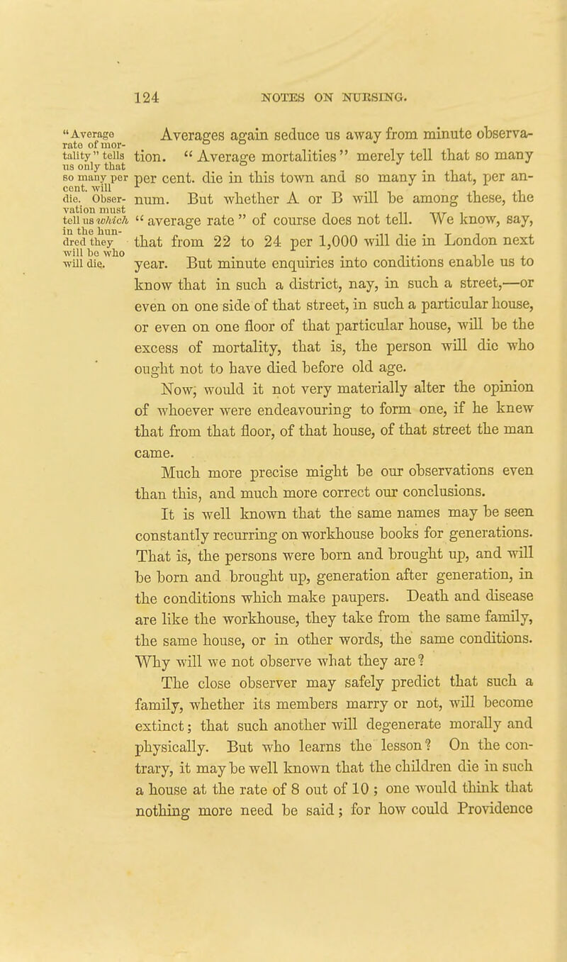 Average Averasfes asfain seduce us away from minute observa- rato of mor- & & inn taiity tells tion.  Average mortalities  merely tell that so many us only that ° , . 80 many per per cent, die in this town and so many m that, r)er an- cent will die.' Obser- num. But whether A or B will be among these, the vation must n n tkt- i teiiuswMc/i average rate of course does not tell. We know, say, in the hun- , „ , .11 -i. . -r i ^ dred they that fiom 22 to 24 per 1,000 will die in London next will be who . ... ■, 1 , •will die. year. But minute enquiries into conditions enable us to know that in such a district, nay, in such a street,—or even on one side of that street, in such a particular house, or even on one floor of that particular house, wUl be the excess of mortality, that is, the person will die who ought not to have died before old age. Now; would it not very materially alter the opinion of whoever were endeavouring to form one, if he knew that from that floor, of that house, of that street the man came. Much more precise might be our observations even than this, and much more correct our conclusions. It is well known that the same names may be seen constantly recurring on workhouse books for generations. That is, the persons were born and brought up, and will be born and brought up, generation after generation, in the conditions which make paupers. Death and disease are like the workhouse, they take from the same family, the same house, or in other words, the same conditions. Why will we not observe what they are ? The close observer may safely predict that such a family, whether its members marry or not, will become extinct; that such another will degenerate morally and physically. But who learns the lesson? On the con- trary, it maybe well known that the children die in such a house at the rate of 8 out of 10 ; one would think that nothing more need be said; for how could Providence