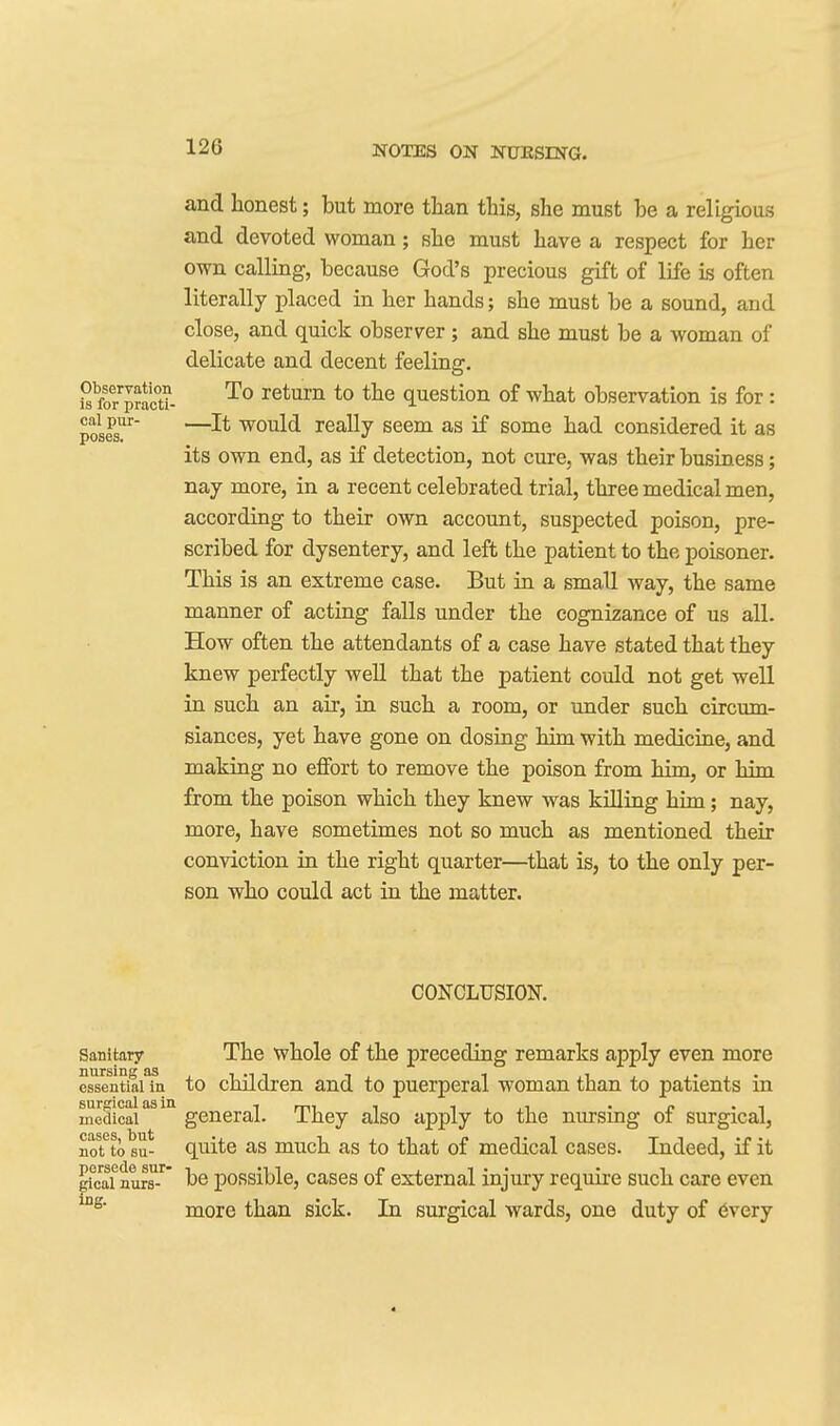 and honest; but more tlian this, she must be a religious and devoted woman; she must have a respect for her own calling, because God's precious gift of life is often literally placed in her hands; she must be a sound, and close, and quick observer; and she must be a woman of delicate and decent feeling. 1^ foTSc°u- *° question of what observation is for : ^^iPo —would really seem as if some had considered it as pOStiS* its own end, as if detection, not cure, was their business; nay more, in a recent celebrated trial, three medical men, according to their own account, suspected poison, pre- scribed for dysentery, and left the patient to the poisoner. This is an extreme case. But in a small way, the same manner of acting falls under the cognizance of us all. How often the attendants of a case have stated that they knew perfectly well that the patient could not get well in such an air, in such a room, or under such circum- siances, yet have gone on dosing him with medicine, and making no effort to remove the poison from him, or him from the poison which they knew was killing him; nay, more, have sometimes not so much as mentioned their conviction in the right quarter—that is, to the only per- son who could act in the matter. CONCLUSION. Sanitary The whoIe of the preceding remarks apply even more essential in to children and to puerperal woman than to patients in medical'^'* general. They also apply to the nursing of surgical, nolfto su- quite as much as to that of medical cases. Indeed, if it peal nure-^' he possible, cases of external injury require such care even more than sick. In surgical wards, one duty of 6very 4