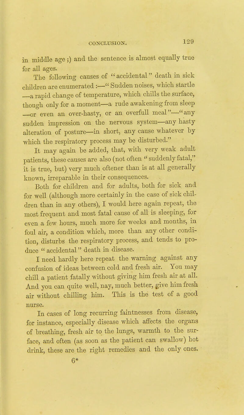 in middle age ;) and the sentence is almost equally true for all ages. The following causes of accidental death in sick children are enumerated :— Sudden noises, which startle a rapid change of temperature, which chills the surface, though only for a moment—a rude awakening from sleep or even an over-hasty, or an overfull meal—any sudden impression on the nervous system—any hasty alteration of posture—in short, any cause whatever by which the respiratory process may be disturbed. It may again be added, that, with very weak adult patients, these causes are also (not often  suddenly fatal, it is true, but) very much oftener than is at all generally known, irreparable in their consequences. Both for children and for adults, both for sick and for well (although more certainly in the case of sick chil- dren than in any others), I would here again repeat, the most frequent and most fatal cause of all is sleeping, for even a few hours, much more for weeks and months, in foul an, a condition which, more than any other condi- tion, disturbs the respiratory process, and tends to pro- duce  accidental death in disease. I need hardly here repeat the warning agamst any confusion of ideas between cold and fresh air. You may chill a patient fatally without giving him fresh air at all. And you can quite well, nay, much better, give him fresh air without chilling him. This is the test of a good nurse. In cases of long recurring faintnesses from disease, for instance, especially disease which affects the organs of breathing, fresh air to the lungs, warmth to the sur- face, and often (as soon as the patient can swallow) hot drink, these are the right remedies and the only ones. 6*