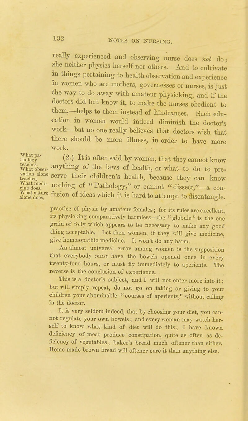 really experienced and observing nurse does not do; Blie neither physics herself nor others. And to cultivate in things pertaining to health observation and experience in women who are mothers, governesses or nurses, is just the way to do away with amateur physicking, and if the doctors did but know it, to make the nurses obedient to them,—helps to them instead of hindrances. Such edu- cation in women would indeed diminish the doctor's work—but no one really believes that doctors wish that there should be more illness, in order to have more work. aoiog^' (^0 ^^^^^ said by women, that they cannot know What'obser- anything of the laws of health, or what to do to pre- Ses.^''' serve their children's health, because they can know Telo^f ■ nothing of Pathology, or cannot dissect,-a con- ™doer ^^s^°n i'^^^s '^^ich it is hard to attempt to disentangle. practice of physic by amateur females; for its rules are excellent, its physicking comparatively harmless—the  globule  is the one grain of folly which appears to be necessary to make any good thing acceptable. Let then women, if they will give medicine, give homcEopathic medicine. It won't do any harm. An almost universal error among women is the supposition that everybody must have the bowels opened once in every twenty-four hours, or must fly immediately to aperients. The reverse is the conclusion of experience. This is a doctor's subject, and I will not enter more into it; but will simply repeat, do not go on taking or giving to your children your abominable  courses of aperients, without calling in the doctor. It is very seldom indeed, that by choosing your diet, you can- not regulate your own bowels; and every woman may watch her- self to know what kind of diet will do this; I have known deficiency of meat produce constipation, quite as often as de- ficiency of vegetables; baker's bread much oftener than either. Home made brown bread will oftener euro it than anything else.