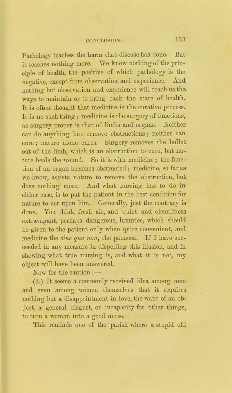 Pathology teaches the harm that disease has done. But it teaches nothing more. We know nothing of the prin- ciple of health, the positive of which pathology is the negative, except from observation and experience. And nothing but observation and experience Avill teach us the ways to maintain or to bring back the state of health. It is often thought that medicine is the curative process. It is no such thing ; medicine is the surgery of functions, as surgery proper is that of limbs and organs. ISTeither can do anything but remove obstructions; neither can cure; nature alone cures. Surgery removes the bullet out of the limb, which is an obstruction to cure, but na- ture heals the wound. So it is with medicine ; the func- tion of an organ becomes obstructed; medicine, so far as we know, assists nature to remove the obstruction, but does nothing more. And what nursing has to do in either case, is to put the patient in the best condition for nature to act upon him. Generally, just the contrary is done. You think fresh air, and quiet and cleanliness extravagant, perhaps dangerous, luxuries, which should be given to the patient only when quite convenient, and medicine the sine qua non, the panacea. If I have suc- ceeded in any measure in dispelling this illusion, and in showing what true nursing is, and what it is not, my object will have been answered. Now for the caution :— (3.) It seems a commonly received idea among men and even among women themselves that it requires nothing but a disappointment in love, the want of an ob- ject, a general disgust, or incapacity for other things, to turn a woman into a good nurse. This reminds one of the parish where a stupid old