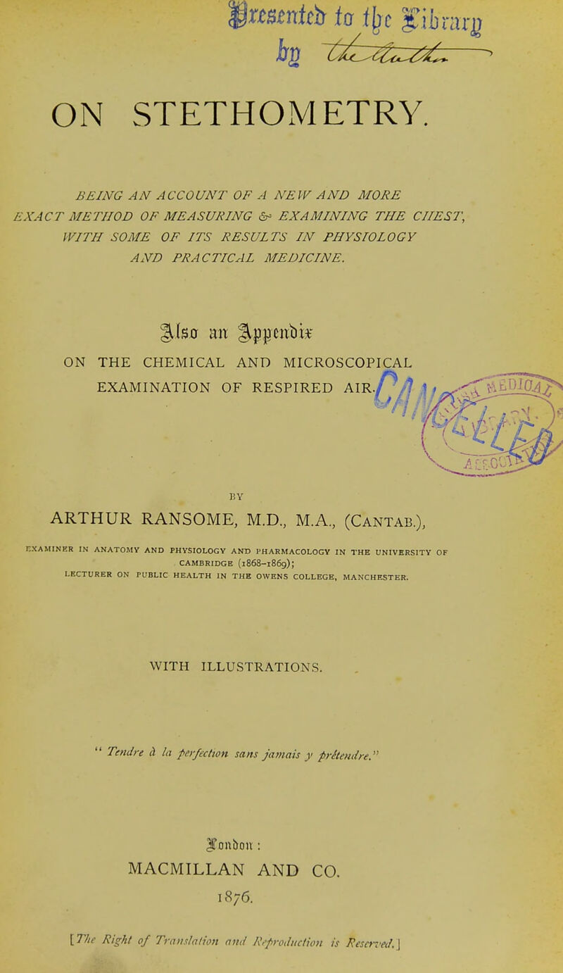 'xmntch ia t^c fifararg ON STETHOMETRY. BEING AN ACCOUNT OF A NEW AND MORE EXACT METHOD OF MEASURING 6- EXAMINING THE CHEST, WITH SOME OF ITS RESULTS IN PHYSIOLOGY AND PRACTICAL MEDICINE. ON THE CHEMICAL AND MICROSCOPICAL nXAMINER IN ANATOMY AND PHYSIOLOGY AND PHARMACOLOGY IN THE UNIVERSITY OF CAMBRIDGE (1868-1869); LECTURER ON PUBLIC HEALTH IN THE OWENS COLLEGE, MANCHESTER. EXAMINATION OF RESPIRED AIR, BY ARTHUR RANSOME, M.D., M.A., (Cantab.), WITH ILLUSTRATIONS. Tendre (I la perfection sans jatnais y prStendre. Ifonbon : MACMILLAN AND CO. 1876. [ T/ie Right of Translation and R••production is Reso-.'ed. \