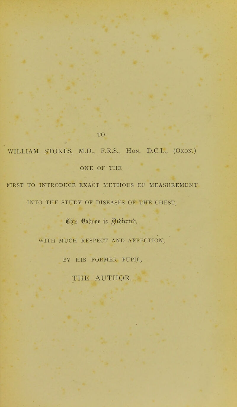 TO WILLIAM STOKES, M.D., F.R.S., Hon. D.C.L., (Oxon.) ONE OF THE FIRST TO INTRODUCE EXACT METHODS OF MEASUREMENT INTO THE STUDY OF DISEASES OF THE CHEST, SCIjis ©ohimc is ^fbkirtrb, WITH MUCH RESFECT AND AFFECTION, BY HIS FORMER PUPIL, THE AUTHOR.