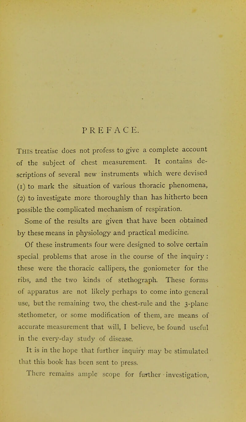 PREFACE. This treatise does not profess to give a complete account of the subject of chest measurement. It contains de- scriptions of several rqw instruments virhich were devised (1) to mark the situation of various thoracic phenomena, (2) to investigate more thoroughly than has hitherto been possible the comphcated mechanism of respiration. Some of the results are given that have been obtained by these means in physiology and practical medicine. Of these instruments four were designed to solve certain special problems that arose in the course of the inquiry : these were the thoracic callipers, the goniometer for the ribs, and the two kinds of stethograph. These forms of apparatus are not likely perhaps to come into general use, but the remaining two, the chest-rule and the 3-plane stethometcr, or some modification of them, are means of accurate measurement that will, I believe, be found useful in the every-day study of disease. It is in the hope that further inquiry may be stimulated tliat this book has been sent to press. There remains ample scope for further investigation,