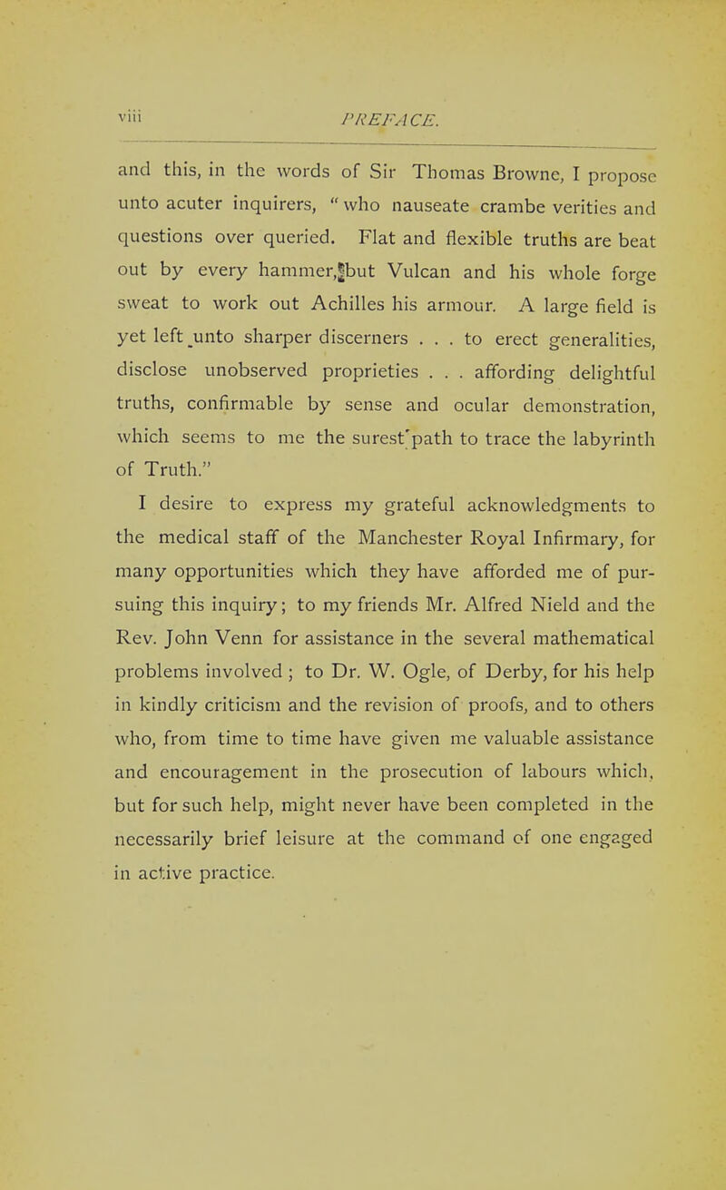 and this, in the words of Sir Thomas Browne, I propose unto acuter inquirers,  who nauseate crambe verities and questions over queried. Flat and flexible truths are beat out by every hammer,|but Vulcan and his whole forge sweat to work out Achilles his armour. A large field is yet left _unto sharper discerners ... to erect generalities, disclose unobserved proprieties . . . affording delightful truths, confirmable by sense and ocular demonstration, which seems to me the surest'path to trace the labyrinth of Truth. I desire to express my grateful acknowledgments to the medical staff of the Manchester Royal Infirmary, for many opportunities which they have afforded me of pur- suing this inquiry; to my friends Mr. Alfred Nield and the Rev. John Venn for assistance in the several mathematical problems involved ; to Dr. W. Ogle, of Derby, for his help in kindly criticism and the revision of proofs, and to others who, from time to time have given me valuable assistance and encouragement in the prosecution of labours which, but for such help, might never have been completed in the necessarily brief leisure at the command of one engaged in active practice.