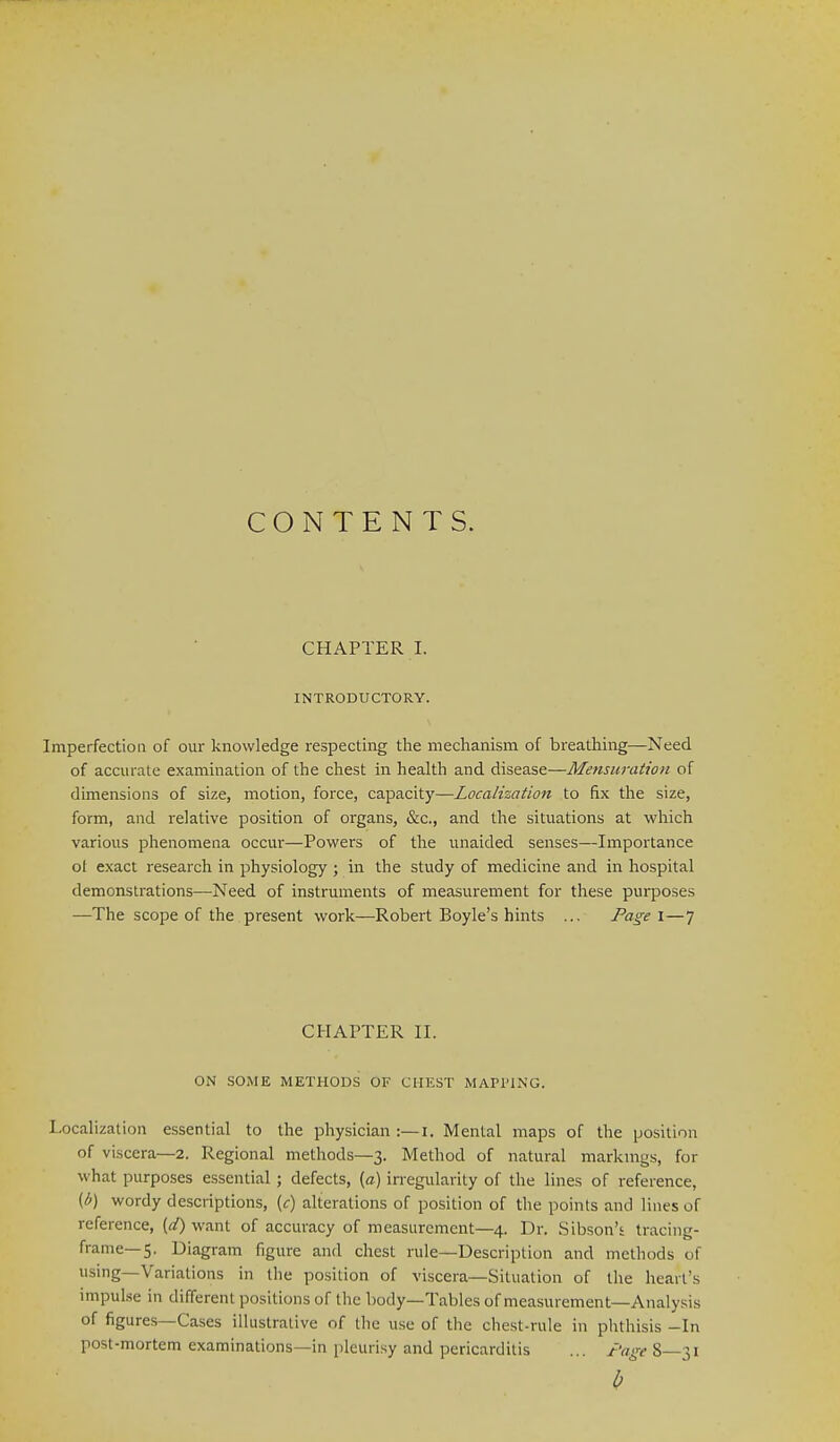 CONTENTS. CHAPTER I. INTRODUCTORY. ImperfectioQ of our knowledge respecting the mechanism of breathing—Need of accurate examination of the chest in health and disease—Mensuration of dimensions of size, motion, force, capacity—Localization to fix the size, form, and relative position of organs, &c., and the situations at which various phenomena occur—Powers of the unaided senses—Importance ot exact research in physiology ; in the study of medicine and in hospital demonstrations—Need of instruments of measurement for these purposes —The scope of the present work—Robert Boyle's hints ... Page i—7 CHAPTER II. ON SOME METHODS OF CHEST MAPPING. Localization essential to the physician :—i. Mental maps of the position of viscera—2. Regional methods—3. Method of natural marknigs, for what purposes essential ; defects, (a) irregularity of the lines of reference, {b) wordy descriptions, (c) alterations of position of the points and lines of reference, {d) want of accuracy of measurement—4. Dr. Sibson'i tracing- frame—5. Diagram figure and chest rule—Description and methods of using—Variations in tlie position of viscera—Situation of the heart's impulse in different positions of the body—Tables of measurement—Analysis of figures—Cases illustrative of the use of the chest-rule in plithisis -In post-mortem examinations—in pleurisy and pericarditis ... jt'age 8—31