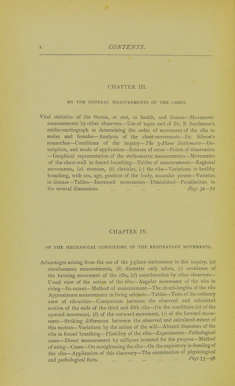 CHAPTER III. ON THE GENERAL MEASUREMENTS OF THE CHEST. Vital statistics of the thorax, at rest, in health, and disease—Movement- measurements by other observers—Use of tapes and of Dr. B. Sanderson's stetho-cardiogi-aph in determining the order of movement of the ribs in males and females—Analysis of the chest-movements—Dr. Sibson's researches—Conditions of the inquiry—The 2)-Plane Slet/wtiutcr—De- scription, and mode of application—Sources of error—Points of observation — Graphical representation of the stethometric measurements—Movements of the chest-wall in forced breathing—Tables of measurements—Regional movements, (a) sternum, (b) clavicles, [c] the ribs—Variations in healthy breathing, with sex, age, position of the body, muscular power—Varieties in disease—Tables—Increased movements—Diminished—Peculiarities in the several dimensions. ... ... ... ... ... Pa^e 22—72 CHAPTER IV. OF THE MECHANICAL CONDITIONS OF THE RESPIRATORY MOVEMENTS. Advantages arising from the use of the 3-plane stethometer in this inquir)', (^7) simultaneous measurements, (1^) diameter only taken, (<) avoidance of the twisting movement of the ribs, (d) corroboration by other observers— Usual view of the action of the ribs—Angular movement of the ribs in rising—Its extent—Method of measurement—The chord-lengths of the ribs Approximate measurement in living subjects—Tables—Tests of the ordinary view of rib-action—Comparison between the observed and calculated motion of the ends of the third and fifth ribs—On the conditions {a) of the upward movement, (d) of the outward movement, (c) of the forward move- ment—Striking diflFerences between the observed and calculated extent of this motion—Variations by the action of the will—Altered diameters of the ribs in forced breathing—Pliability of the ribs—Experiments—Pathological cases—Direct measurement by callipers invented for the purpose—Method of using—Cases—On straightening the ribs—On the expiratory in-bcndingof the ribs—Application of this discovery—The examination of physiological and pathological facts - A?'*'73—9S