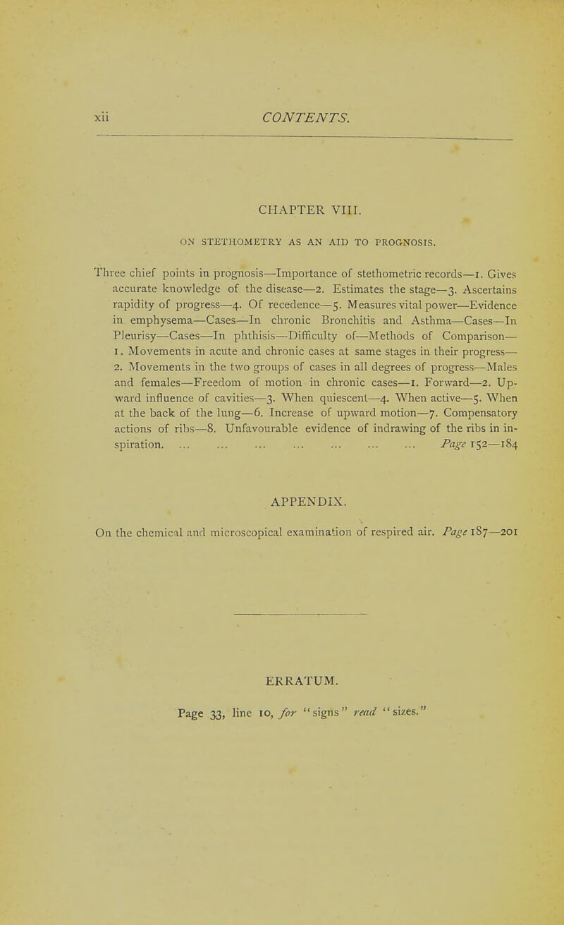 CHAPTER VIII. ON STETHOMETRY AS AN AID TO PROGNOSIS. Three chief points in prognosis—Importance of stethometric records—i. Gives accurate knowledge of the disease—2. Estimates the stage—3. Ascertains rapidity of progress—4. Of recedence—5. Measm-es vital power—Evidence in emphysema—Cases—In chronic Bronchitis and Asthma—Cases—In Pleurisy—Cases—In phtliisis—Difficulty of—Methods of Comparison— 1. Movements in acute and chronic cases at same stages in their progress— 2. Movements in the two groups of cases in all degrees of progress—Males and females—-Freedom of motion in chronic cases—I. Forward—2. Up- ward influence of cavities—3. When quiescent—4. When active—5. When at the back of the lung—6. Increase of upward motion—7. Compensatory actions of ribs—8. Unfavourable evidence of indrawing of the ribs in in- spiration. ... ... ... ... ... ... ... Page 152—184 APPENDIX. On the chemical and microscopical examination of respired air. Page 1S7—201 ERRATUM. Page 33, line 10, for signs read sizes.