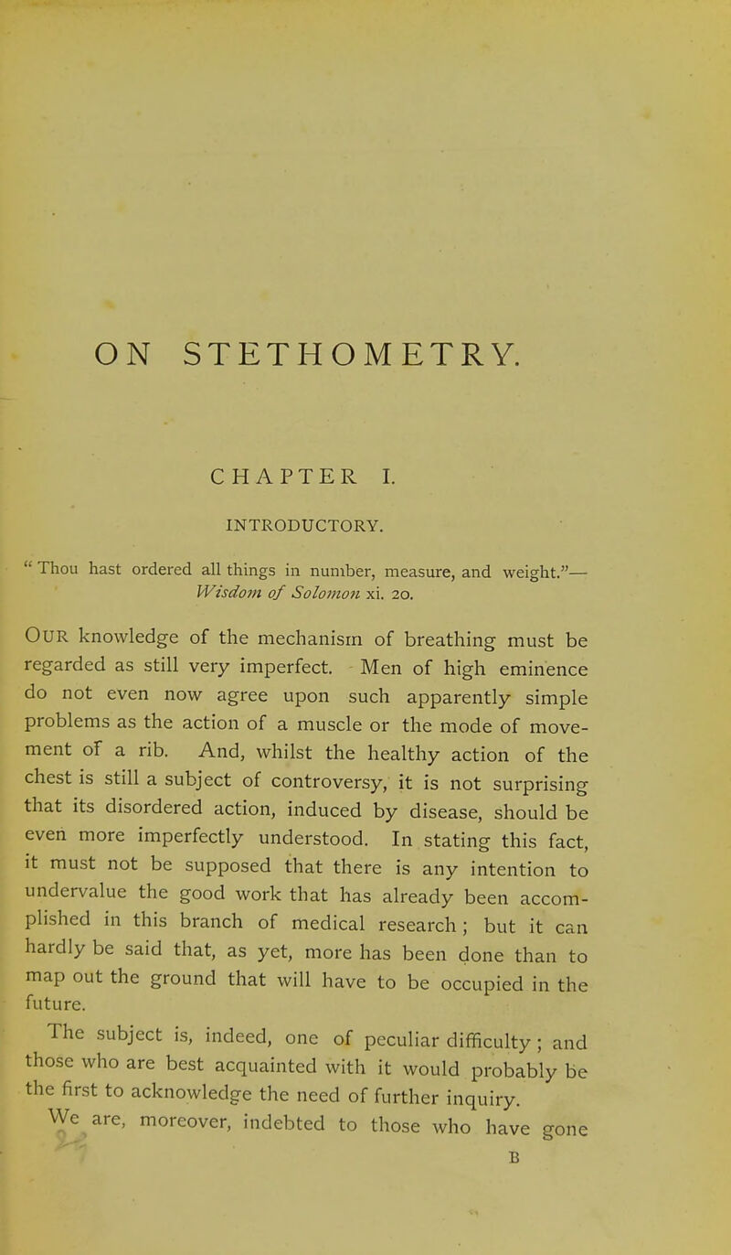 CHAPTER I. INTRODUCTORY. Thou hast ordered all things in number, measure, and weight.— Wisdojn of Solomon xi. 20. Our knowledge of the mechanism of breathing must be regarded as still very imperfect. Men of high eminence do not even now agree upon such apparently simple problems as the action of a muscle or the mode of move- ment of a rib. And, whilst the healthy action of the chest is still a subject of controversy, it is not surprising that its disordered action, induced by disease, should be even more imperfectly understood. In stating this fact, it must not be supposed that there is any intention to undervalue the good work that has already been accom- plished in this branch of medical research; but it can hardly be said that, as yet, more has been done than to map out the ground that will have to be occupied in the future. The subject is, indeed, one of peculiar difficulty; and those who are best acquainted with it would probably be the first to acknowledge the need of further inquiry. We are, moreover, indebted to those who have gone B