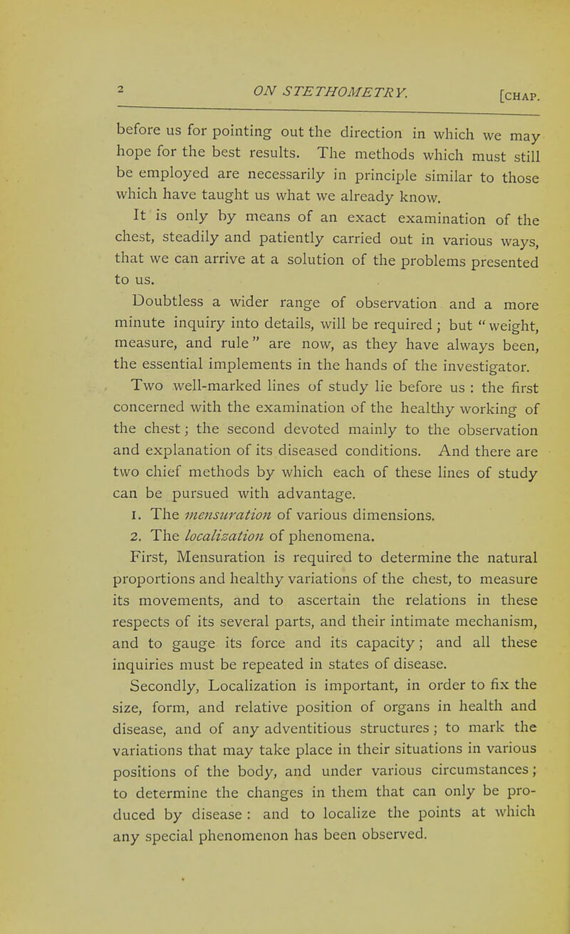 [chap. before us for pointing out the direction in which we may hope for the best results. The methods which must still be employed are necessarily in principle similar to those which have taught us what we already know. It is only by means of an exact examination of the chest, steadily and patiently carried out in various ways, that we can arrive at a solution of the problems presented to us. Doubtless a wider range of observation and a more minute inquiry into details, will be required ; but  weight, measure, and rule are now, as they have always been, the essential implements in the hands of the investigator. Two well-marked lines of study lie before us : the first concerned with the examination of the healtliy working of the chest; the second devoted mainly to the observation and explanation of its diseased conditions. And there are two chief methods by which each of these lines of study can be pursued with advantage. 1. The mensuration of various dimensions. 2. The localizatioji of phenomena. First, Mensuration is required to determine the natural proportions and healthy variations of the chest, to measure its movements, and to ascertain the relations in these respects of its several parts, and their intimate mechanism, and to gauge its force and its capacity; and all these inquiries must be repeated in states of disease. Secondly, Localization is important, in order to fix the size, form, and relative position of organs in health and disease, and of any adventitious structures; to mark the variations that may take place in their situations in various positions of the body, and under various circumstances; to determine the changes in them that can only be pro- duced by disease : and to localize the points at which any special phenomenon has been observed.