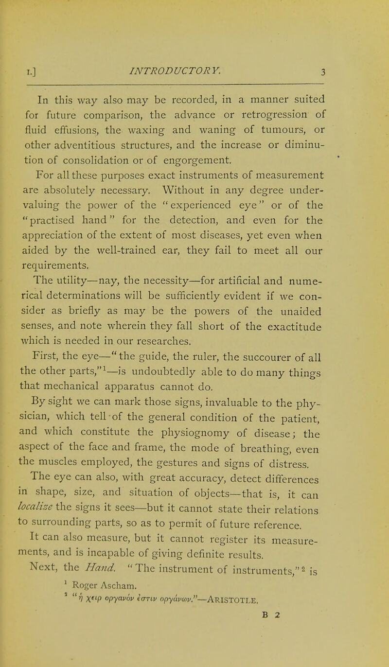 In this way also may be recorded, in a manner suited for future comparison, the advance or retrogression of fluid effusions, the waxing and waning of tumours, or other adventitious structures, and the increase or diminu- tion of consolidation or of engorgement. For all these purposes exact instruments of measurement are absolutely necessary. Without in any degree under- valuing the power of the  experienced eye or of the  practised hand for the detection, and even for the appreciation of the extent of most diseases, yet even when aided by the well-trained ear, they fail to meet all our requirements. The utility—nay, the necessity—for artificial and nume- rical determinations will be sufficiently evident if we con- sider as briefly as may be the powers of the unaided senses, and note wherein they fall short of the exactitude which is needed in our researches. First, the eye— the guide, the ruler, the succourer of all the other parts, is undoubtedly able to do many things that mechanical apparatus cannot do. By sight we can mark those signs, invaluable to the phy- sician, which tell-of the general condition of the patient, and which constitute the physiognomy of disease; the aspect of the face and frame, the mode of breathing, even the muscles employed, the gestures and signs of distress. The eye can also, with great accuracy, detect differences in shape, size, and situation of objects—that is, it can localize the signs it sees—but it cannot state their relations to surrounding parts, so as to permit of future reference. It can also measure, but it cannot register its measure- ments, and is incapable of giving definite results. Next, the Hand. The instrument of instruments,^ is ' Roger Ascham. '  XP opyavov tariv opyuvcai'.—ARISTOTLE. B 2