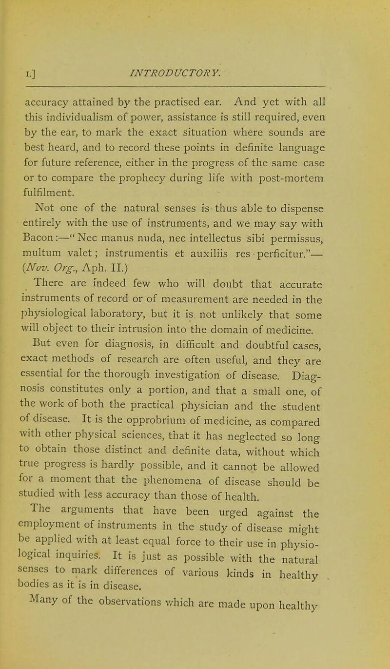 accuracy attained by the practised ear. And yet with all this individualism of power, assistance is still required, even by the ear, to mark the exact situation where sounds are best heard, and to record these points in definite language for future reference, either in the progress of the same case or to compare the prophecy during life with post-mortem fulfilment. Not one of the natural senses is thus able to dispense entirely with the use of instruments, and we may say with Bacon:— Nec manus nuda, nec intellectus sibi permissus, multum valet; instrumentis et auxiliis res perficitur.— {Nov. Org., Aph. II.) There are indeed few who will doubt that accurate instruments of record or of measurement are needed in the physiological laboratory, but it is. not unlikely that some will object to their intrusion into the domain of medicine. But even for diagnosis, in difficult and doubtful cases, exact methods of research are often useful, and they are essential for the thorough investigation of disease. Diag- nosis constitutes only a portion, and that a small one, of the work of both the practical physician and the student of disease. It is the opprobrium of medicine, as compared with other physical sciences, that it has neglected so long to obtain those distinct and definite data, without which true progress is hardly possible, and it cannot be allowed for a moment that the phenomena of disease should be .studied with less accuracy than those of health. The arguments that have been urged against the employment of instruments in the study of disease might be applied with at least equal force to their use in physio- logical inquiries. It is just as possible with the natural senses to mark differences of various kinds in healthy bodies as it is in disease. Many of the observations which are made upon healthy