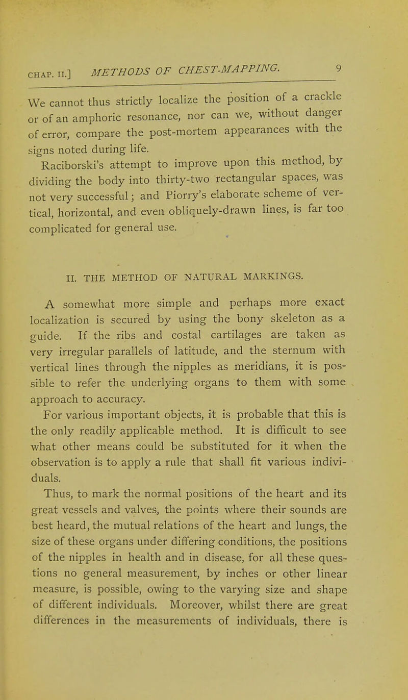 We cannot thus strictly localize the position of a crackle or of an amphoric resonance, nor can we, without danger of error, compare the post-mortem appearances with the signs noted during life. Raciborski's attempt to improve upon this method, by dividing the body into thirty-two rectangular spaces, was not very successful; and Piorry's elaborate scheme of ver- tical, horizontal, and even obliquely-drawn lines, is far too complicated for general use. II. THE METHOD OF NATURAL MARKINGS. A somewhat more simple and perhaps more exact localization is secured by using the bony skeleton as a guide. If the ribs and costal cartilages are taken as very irregular parallels of latitude, and the sternum with vertical lines through the nipples as meridians, it is pos- sible to refer the underlying organs to them with some approach to accuracy. For various important objects, it is probable that this is the only readily applicable method. It is difficult to see what other means could be substituted for it when the observation is to apply a rule that shall fit various indivi- duals. Thus, to mark the normal positions of the heart and its great vessels and valves, the points where their sounds are best heard, the mutual relations of the heart and lungs, the size of these organs under differing conditions, the positions of the nipples in health and in disease, for all these ques- tions no general measurement, by inches or other linear measure, is possible, owing to the varying size and shape of different individuals. Moreover, whilst there are great differences in the measurements of individuals, there is