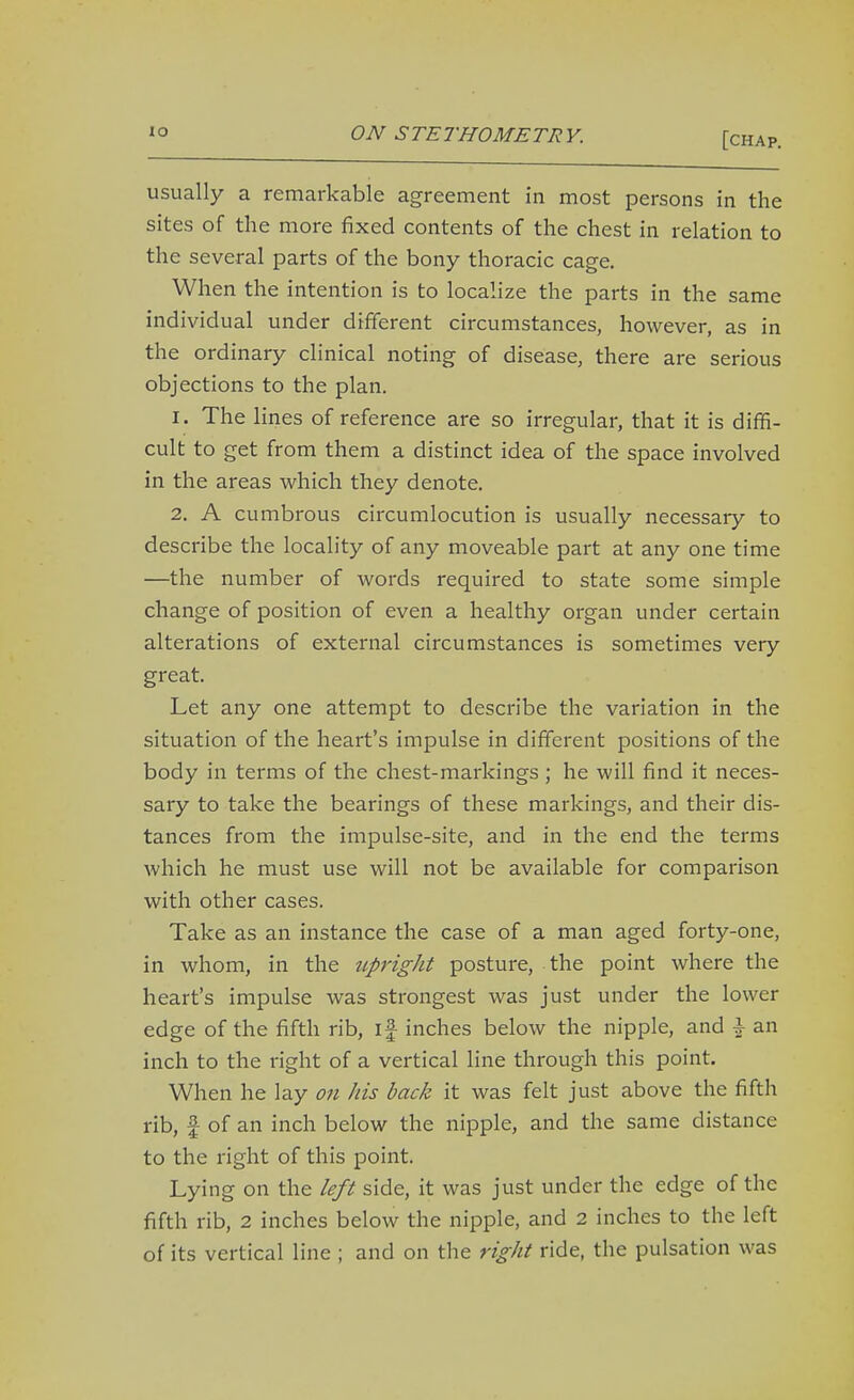 'o ON STETHOMETRY. [chap. usually a remarkable agreement in most persons in the sites of the more fixed contents of the chest in relation to the several parts of the bony thoracic cage. When the intention is to localize the parts in the same individual under different circumstances, however, as in the ordinary clinical noting of disease, there are serious objections to the plan. 1. The lines of reference are so irregular, that it is diffi- cult to get from them a distinct idea of the space involved in the areas v^^hich they denote. 2. A cumbrous circumlocution is usually necessary to describe the locality of any moveable part at any one time —the number of words required to state some simple change of position of even a healthy organ under certain alterations of external circumstances is sometimes very great. Let any one attempt to describe the variation in the situation of the heart's impulse in different positions of the body in terms of the chest-markings ; he will find it neces- sary to take the bearings of these markings, and their dis- tances from the impulse-site, and in the end the terms which he must use will not be available for comparison with other cases. Take as an instance the case of a man aged forty-one, in whom, in the upright posture, the point where the heart's impulse was strongest was just under the lower edge of the fifth rib, if inches below the nipple, and \ an inch to the right of a vertical line through this point. When he lay on his back it was felt just above the fifth rib, f of an inch below the nipple, and the same distance to the right of this point. Lying on the left side, it was just under the edge of the fifth rib, 2 inches below the nipple, and 2 inches to the left of its vertical line ; and on the right ride, the pulsation was