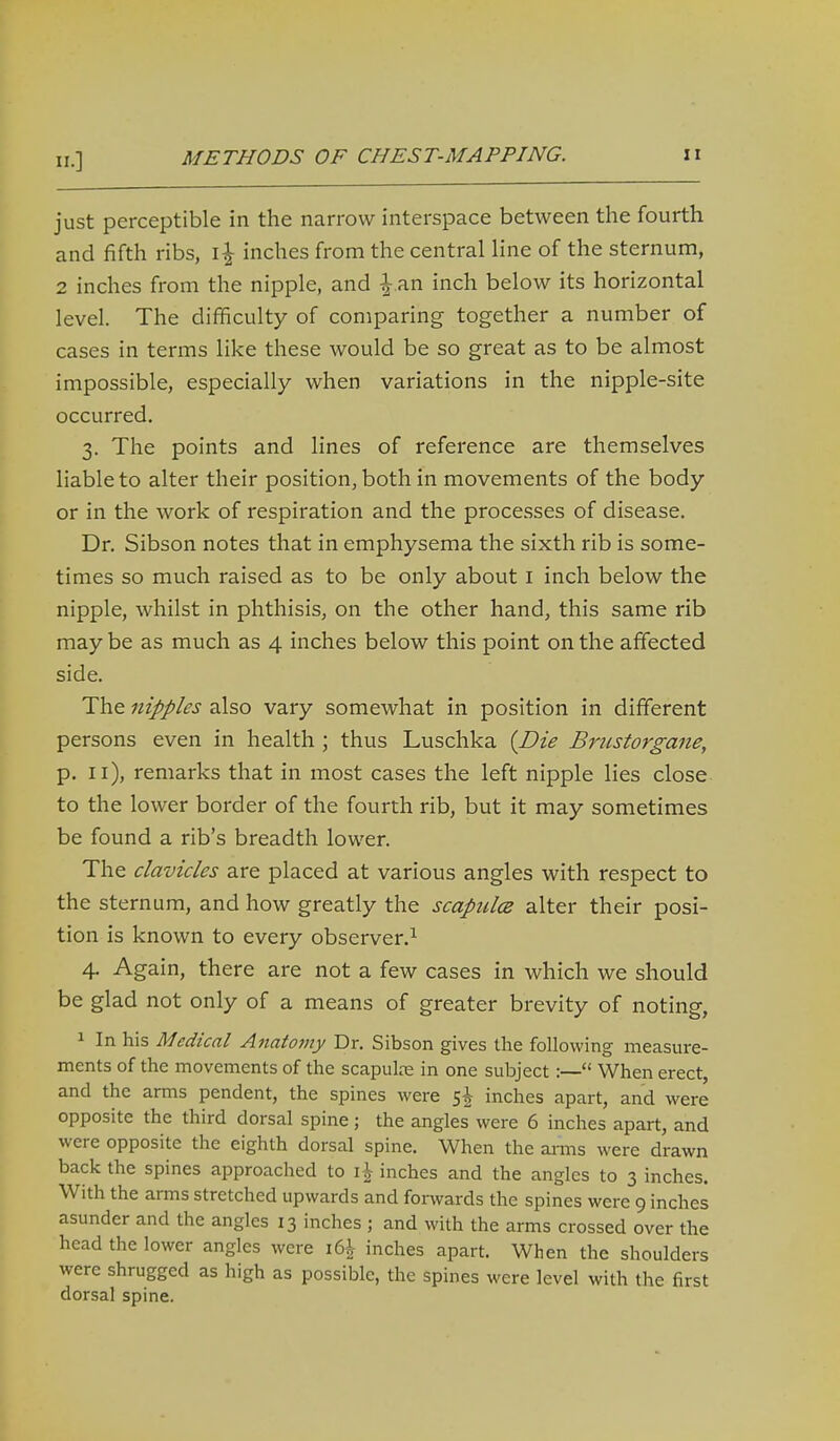 II.] just perceptible in the narrow interspace between the fourth and fifth ribs, inches from the central line of the sternum, 2 inches from the nipple, and |-.an inch below its horizontal level. The difficulty of comparing together a number of cases in terms like these would be so great as to be almost impossible, especially when variations in the nipple-site occurred. 3. The points and lines of reference are themselves liable to alter their position, both in movements of the body or in the work of respiration and the processes of disease. Dr. Sibson notes that in emphysema the sixth rib is some- times so much raised as to be only about i inch below the nipple, whilst in phthisis, on the other hand, this same rib may be as much as 4 inches below this point on the affected side. The nipples also vary somewhat in position in different persons even in health ; thus Luschka {Die Bnistorgane, p. 11), remarks that in most cases the left nipple lies close to the lower border of the fourth rib, but it may sometimes be found a rib's breadth lower. The clavicles are placed at various angles with respect to the sternum, and how greatly the scapiclce alter their posi- tion is known to every observer,^ 4. Again, there are not a few cases in which we should be glad not only of a means of greater brevity of noting, ^ In his Medical Anatomy Dr. Sibson gives the following measure- ments of the movements of the scapulre in one subject:— When erect, and the arms pendent, the spines were s| inches apart, and were opposite the third dorsal spine; the angles were 6 inches apart, and were opposite the eighth dorsal spine. When the aims were drawn back the spines approached to i^ inches and the angles to 3 inches. With the arms stretched upwards and fonvards the spines were 9 inches asunder and the angles 13 inches ; and with the arms crossed over the head the lower angles were 16^ inches apart. When the shoulders were shrugged as high as possible, the spines were level with the first dorsal spine.