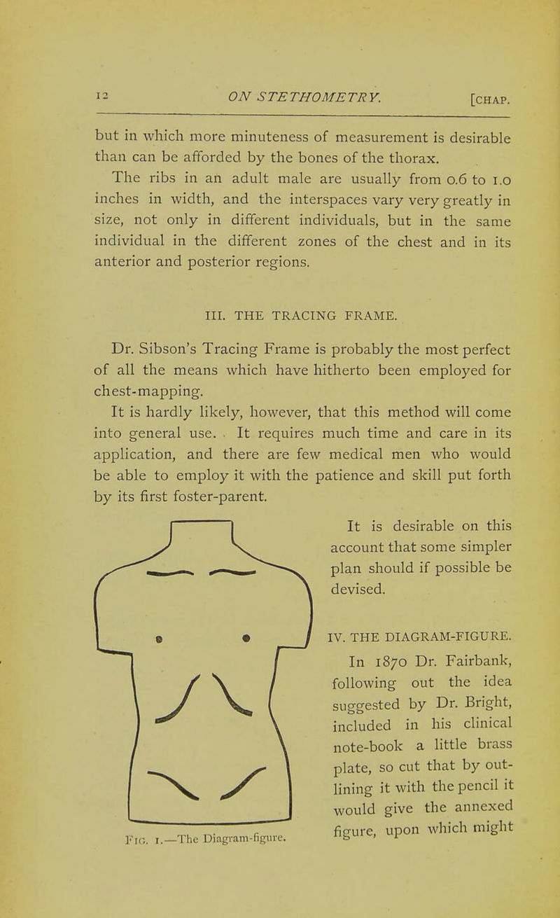 but in which more minuteness of measurement is desirable than can be afiforded by the bones of the thorax. The ribs in an adult male are usually from 0.6 to l.o inches in width, and the interspaces vary very greatly in size, not only in different individuals, but in the same individual in the different zones of the chest and in its anterior and posterior regions. III. THE TRACING FRAME. Dr. Sibson's Tracing Frame is probably the most perfect of all the means which have hitherto been employed for chest-mapping. It is hardly likely, however, that this method will come into general use. . It requires much time and care in its application, and there are few medical men who would be able to employ it with the patience and skill put forth by its first foster-parent. It is desirable on this account that some simpler plan should if possible be devised. IV. THE DIAGRAM-FIGURE. In 1870 Dr. Fairbank, following out the idea suggested by Dr. Bright, included in his clinical note-book a little brass plate, so cut that by out- lining it with the pencil it would give the annexed figure, upon which might Fig. I.—The Diagram-figure.