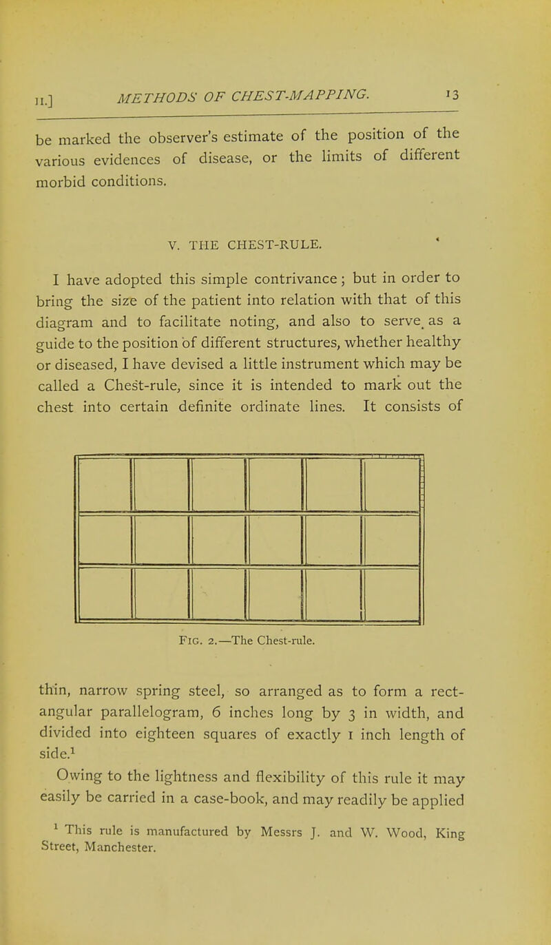 be marked the observer's estimate of the position of the various evidences of disease, or the hmits of different morbid conditions, V. THE CHEST-RULE. I have adopted this simple contrivance; but in order to bring the size of the patient into relation with that of this diagram and to facilitate noting, and also to serve_ as a guide to the position of different structures, whether healthy or diseased, I have devised a little instrument which may be called a Chest-rule, since it is intended to mark out the chest into certain definite ordinate lines. It consists of Fig. 2.—The Chest-rule. thin, narrow spring steel, so arranged as to form a rect- angular parallelogram, 6 inches long by 3 in width, and divided into eighteen squares of exactly i inch length of side.^ Owing to the lightness and flexibility of this rule it may easily be carried in a case-book, and may readily be applied ^ This rule is manufactured by Messrs J. and W. Wood, King Street, Manchester.