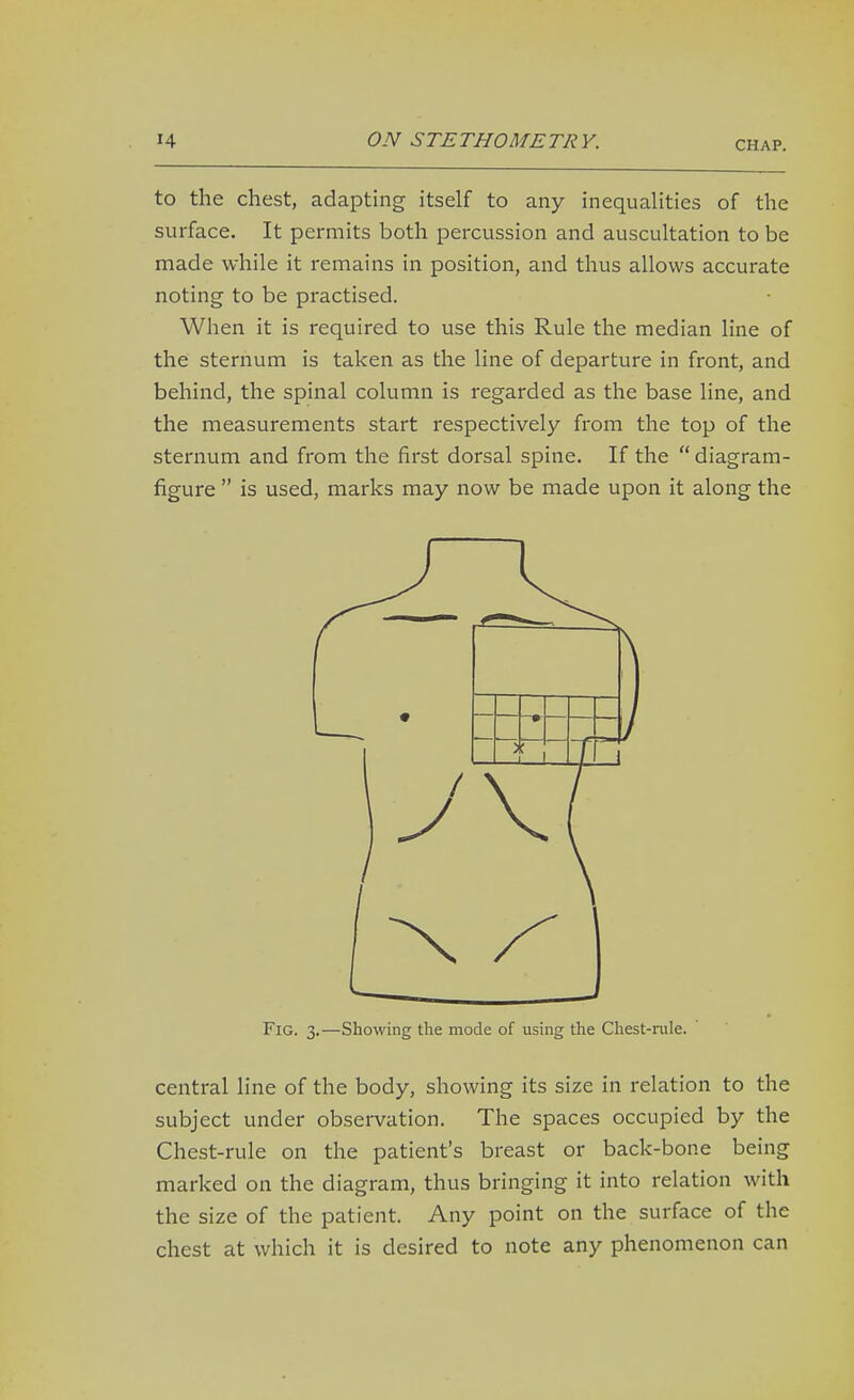 to the chest, adapting itself to any inequalities of the surface. It permits both percussion and auscultation to be made while it remains in position, and thus allows accurate noting to be practised. When it is required to use this Rule the median line of the sternum is taken as the line of departure in front, and behind, the spinal column is regarded as the base line, and the measurements start respectively from the top of the sternum and from the first dorsal spine. If the  diagram- figure  is used, marks may now be made upon it along the Fig. 3.—Showing tlie mode of using the Chest-rule.  central line of the body, showing its size in relation to the subject under observation. The spaces occupied by the Chest-rule on the patient's breast or back-bone being marked on the diagram, thus bringing it into relation with the size of the patient. Any point on the surface of the chest at which it is desired to note any phenomenon can