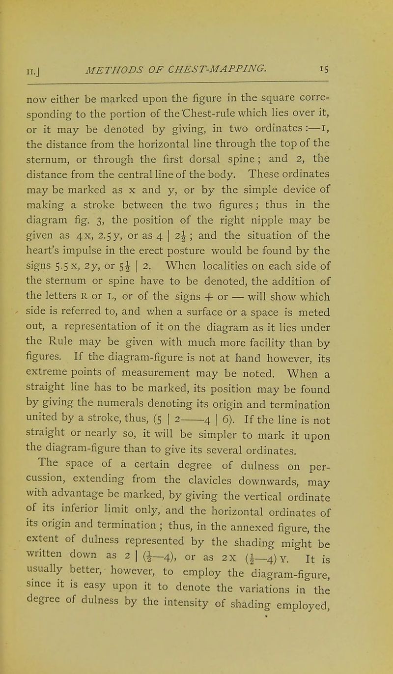 now either be marked upon the figure in the square corre- sponding to the portion of the'Chest-rule which lies over it, or it may be denoted by giving, in two ordinates :—I, the distance from the horizontal line through the top of the sternum, or through the first dorsal spine; and 2, the distance from the central line of the body. These ordinates may be marked as x and y, or by the simple device of making a stroke between the two figures; thus in the diagram fig. 3, the position of the right nipple may be given as 4x, 2.5y, or as 4 | 2\; and the situation of the heart's impulse in the erect posture would be found by the signs 5-5 X, 2y, or 5^ | 2. When localities on each side of the sternum or spine have to be denoted, the addition of the letters R or L, or of the signs -f- or — will show which . side is referred to, and v/hen a surface or a space is meted out, a representation of it on the diagram as it lies under the Rule may be given with much more facility than by figures. If the diagram-figure is not at hand however, its extreme points of measurement may be noted. When a straight hne has to be marked, its position may be found by giving the numerals denoting its origin and termination united by a stroke, thus, (5 | 2 4 | 6). If the line is not straight or nearly so, it will be simpler to mark it upon the diagram-figure than to give its several ordinates. The space of a certain degree of dulness on per- cussion, extending from the clavicles downwards, may with advantage be marked, by giving the vertical ordinate of its inferior hmit only, and the horizontal ordinates of its origin and termination; thus, in the annexed figure, the extent of dulness represented by the shading might be written down as 2 | {i—4), or as 2 x (^—4) Y. It is usually better, however, to employ the diagram-figure, since it is easy upon it to denote the variations in the degree of dulness by the intensity of shading employed.