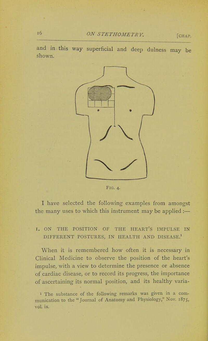 [chap. and in this way superficial and deep dulness may be shown. Fig. 4. I have selected the following examples from amongst the many uses to which this instrument may be applied :— I. ON THE POSITION OF THE HEART'S IMPULSE IN DIFFERENT POSTURES, IN HEALTH AND DISEASE.* When it is remembered how often it is necessary in Clinical Medicine to observe the position of the heart's impulse, with a view to determine the presence or absence of cardiac disease, or to record its progress, the importance of ascertaining its normal position, and its healthy varia- 1 The substance of the following remarks was given in a com- munication to the Journal of Anatomy and Physiology, Nov. 1S75, vol. ix.