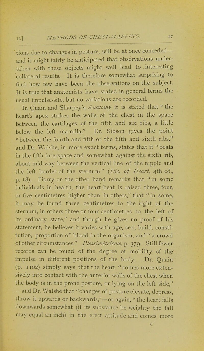11.] ' tions due to changes in posture, will be at once conceded— and it might fairly be anticipated that observations under- taken with these objects might well lead to . interesting collateral results. It is therefore somewhat surprising to find how few have been the observations on the subject. It is true that anatomists have stated in general terms the usual impulse-site, but no variations are recorded. In Quain and Sharpey's Anatomy it is stated that  the heart's apex strikes the walls of the chest in the space between the cartilages of the fifth and six ribs, a little below the left mamilla. Dr. Sibson gives the point  between the fourth and fifth or the fifth and sixth ribs, and Dr. Walshe, in more exact terms, states that it  beats in the fifth interspace and somewhat against the sixth rib, about mid-way between the vertical line of the nipple and the left border of the sternum  {Dis. of Heart, 4th ed., p. 18). Piorry on the other hand remarks that in some individuals in health, the heart-beat is raised three, four, or five centimetres higher than in others, that in some, it may be found three centimetres to the right of the sternum, in others three or four centimetres to the left of its ordinary state, and though he gives no proof of his statement, he believes it varies with age, sex, build, consti- tution, proportion of blood in the organism, and  a crowd of other circumstances. Plessimetrisme,'^. 379. Still fewer records can be found of the degree of mobility of the impulse in different positions of the body. Dr. Quain (p. 1102) simply says that the heart  comes more exten- sively into contact with the anterior walls of the chest when the body is in the prone posture, or lying on the left side, — and Dr. Walshe that changes of posture elevate, depres.s, throw it upwards or backwards,—or again,  the heart falls downwards somewhat (if its substance be weighty the fall may equal an inch) in the erect attitude and comes more C