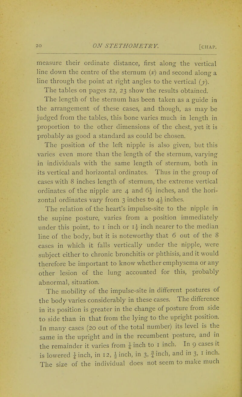 measure their ordinate distance, first along the vertical line down the centre of the sternum {x) and second along a line through the point at right angles to the vertical {y). The tables on pages 22, 23 show the results obtained. The length of the sternum has been taken as a guide in the arrangement of these cases, and though, as may be judged from the tables, this bone varies much in length in proportion to the other dimensions of the chest, yet it is probably as good a standard as could be chosen. The position of the left nipple is also given, but this varies even more than the length of the sternum, varying in individuals with the same length of sternum, both in its vertical and horizontal ordinates. Thus in the group of cases with 8 inches length of sternum, the extreme vertical ordinates of the nipple are 4 and 6J inches, and the hori- zontal ordinates vary from 3 inches to inches. The relation of the heart's impulse-site to the nipple in the supine posture, varies from a position immediately under this point, to I inch or i\ inch nearer to the median line of the body, but it is noteworthy that 6 out of the 8 cases in which it falls vertically under the nipple, were subject either to chronic bronchitis or phthisis, and it would therefore be important to know whether emphysema or any other lesion of the lung accounted for this, probably abnormal, situation. The mobility of the impulse-site in different postures of the body varies considerably in these cases. The difference in its position is greater in the change of posture from side to side than in that from the lying to the upright position. In many cases (20 out of the total number) its level is the same in the upright and in the recumbent posture, and in the remainder it varies from \ inch to i inch. In 9 cases it is lowered ^inch, in 12, \ inch, in 3, finch, and in 3, i inch. The size of the individual does not seem to make much