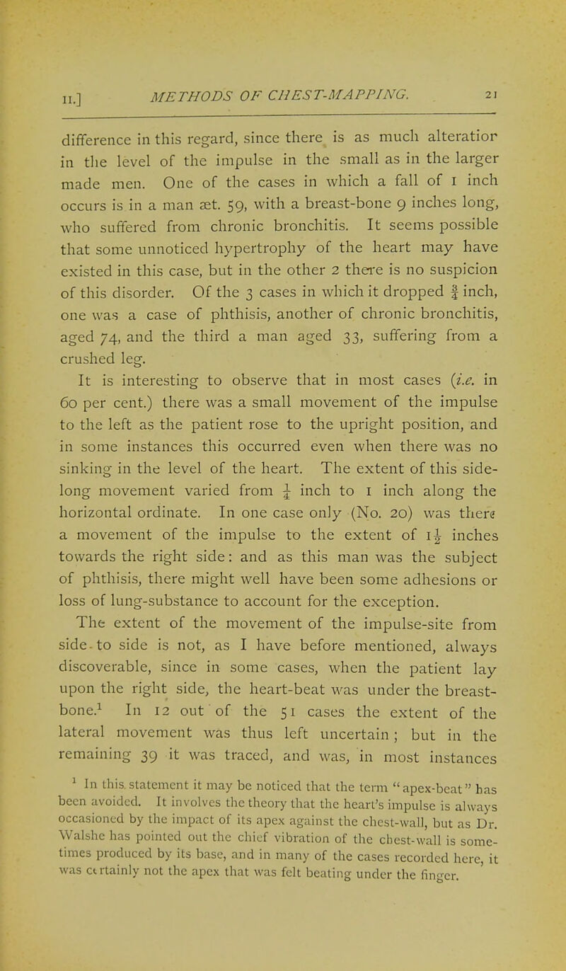 difference in this regard, since there is as much alteratior in tlie level of the impulse in the small as in the larger made men. One of the cases in which a fall of i inch occurs is in a man ast. 59, with a breast-bone 9 inches long, who suffered from chronic bronchitis. It seems possible that some unnoticed hypertrophy of the heart may have existed in this case, but in the other 2 there is no suspicion of this disorder. Of the 3 cases in which it dropped | inch, one was a case of phthisis, another of chronic bronchitis, aged 74, and the third a man aged 33, suffering from a crushed leg. It is interesting to observe that in most cases {i.e. in 60 per cent.) there was a small movement of the impulse to the left as the patient rose to the upright position, and in some instances this occurred even when there was no sinking in the level of the heart. The extent of this side- long movement varied from \ inch to i inch along the horizontal ordinate. In one case only (No. 20) was there a movement of the impulse to the extent of i\ inches towards the right side: and as this man was the subject of phthisis, there might well have been some adhesions or loss of lung-substance to account for the exception. The extent of the movement of the impulse-site from side-to side is not, as I have before mentioned, always discoverable, since in some cases, when the patient lay upon the right side, the heart-beat was under the breast- bone.^ In 12 out of the 51 cases the extent of the lateral movement was thus left uncertain; but in the remaining 39 it was traced, and was, in most instances ^ In Ihis. statement it may be noticed that the term apex-beat has been avoided. It involves the theory that the heart's impulse is always occasioned by the impact of its apex against the chest-wall, but as Dr. Walshe has pointed out the chief vibration of the cbest-wall is some- times produced by its base, and in many of the cases recorded here, it was ctrtainly not the apex that was felt beating under the fin-er.