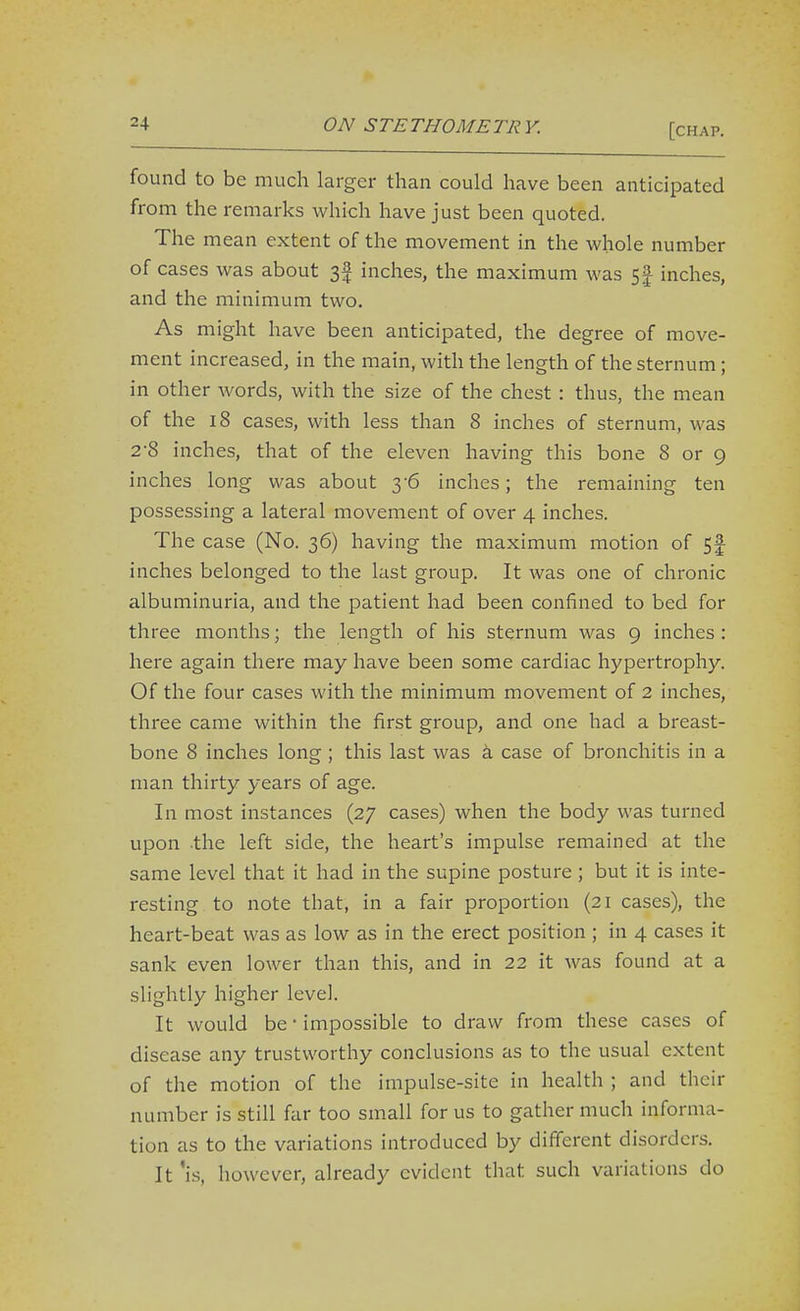 found to be much larger than could have been anticipated from the remarks which have just been quoted. The mean extent of the movement in the whole number of cases was about 3f inches, the maximum was 5| inches, and the minimum two. As might have been anticipated, the degree of move- ment increased, in the main, with the length of the sternum; in other words, with the size of the chest : thus, the mean of the 18 cases, with less than 8 inches of sternum, was 2'8 inches, that of the eleven having this bone 8 or 9 inches long was about 3-6 inches; the remaining ten possessing a lateral movement of over 4 inches. The case (No. 36) having the maximum motion of 5f inches belonged to the last group. It was one of chronic albuminuria, and the patient had been confined to bed for three months; the length of his sternum was 9 inches : here again there may have been some cardiac hypertrophy. Of the four cases with the minimum movement of 2 inches, three came within the first group, and one had a breast- bone 8 inches long ; this last was i case of bronchitis in a man thirty years of age. In most instances (27 cases) when the body was turned upon .the left side, the heart's impulse remained at the same level that it had in the supine posture ; but it is inte- resting to note that, in a fair proportion (21 cases), the heart-beat was as low as in the erect position ; in 4 cases it sank even lower than this, and in 22 it was found at a slightly higher level. It would be ■ impossible to draw from these cases of disease any trustworthy conclusions as to the usual extent of the motion of the impulse-site in health ; and their number is still far too small for us to gather much informa- tion as to the variations introduced by different disorders. It 'is, however, already evident that such variations do