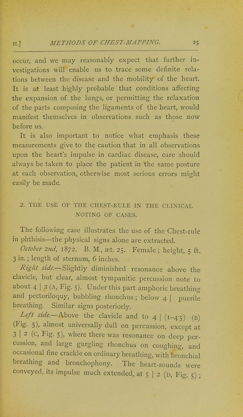 occur, and we may reasonably expect that further in- vestigations will enable us to trace some definite rela- tions between the disease and the mobility of the heart. It is at least highly probable that conditions affecting the expansion of the lungs, or permitting the relaxation of the parts composing the ligaments of the heart, would manifest themselves in observations such as those now before us. It is also important to notice what emphasis these measurements give to the caution that in all observations upon the heart's impulse in cardiac disease, care should always be taken to place the patient in the same posture at each observation, otherwise most serious errors might easily be made. 2. THE USE OF THE CHEST-RULE IN THE CLINICAL NOTING OF CASES. The following case illustrates the use of the Chest-rule in phthisis—the physical signs alone are extracted. October 2tid, 1872. B. M., set. 25. Female; height, 5 ft. 3 in.; length of sternum, 6 inches. Right side.—Slightly diminished resonance above the clavicle, but clear, almost tympanitic percussion note to about 4 I 2 (A, Fig. 5). Under this part amphoric breathing and pectoriloquy, bubbling rhonchus ; below 4 | puerile breathing. Similar signs posteriorly. Left side.—Aho\Q the clavicle and to 4 | (1-4-5) (b) (Fig- 5), almost universally dull on percussion, except at 3 I 2 (c. Fig. 5), where there was resonance on deep per- cussion, and large gurgling rhonchus on coughing, and occasional fine crackle on ordinary breathing, with bronchial breathing and bronchophony. The ~ heart-sounds were conveyed, its impulse much extended, at 5 | 2 (d, Fig. 5) ;