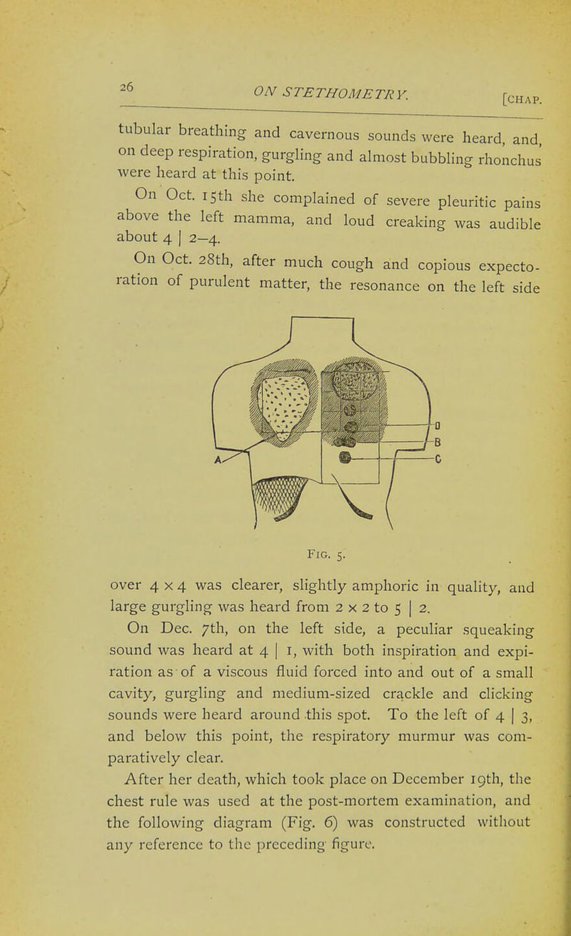 [chap. tubular breathing and cavernous sounds were heard, and on deep respiration, gurgling and almost bubbling rhoiichus' were heard at this point. On Oct. 15th she complained of severe pleuritic pains above the left mamma, and loud creaking was audible about 4 I 2—4. On Oct. 28th, after much cough and copious expecto- ration of purulent matter, the resonance on the left side Fig. 5. over 4x4 was clearer, slightly amphoric in quality, and large gurgling was heard from 2 x 2 to 5 | 2, On Dec. 7th, on the left side, a peculiar squeaking sound was heard at 4 | i, with both inspiration and expi- ration as of a viscous fluid forced into and out of a small cavity, gurgling and medium-sized crackle and clicking sounds were heard around .this spot. To the left of 4 | 3, and below this point, the respiratory murmur was com- paratively clear. After her death, which took place on December 19th, the chest rule was used at the post-mortem examination, and the following diagram (Fig. 6) was constructed without any reference to the preceding figure.