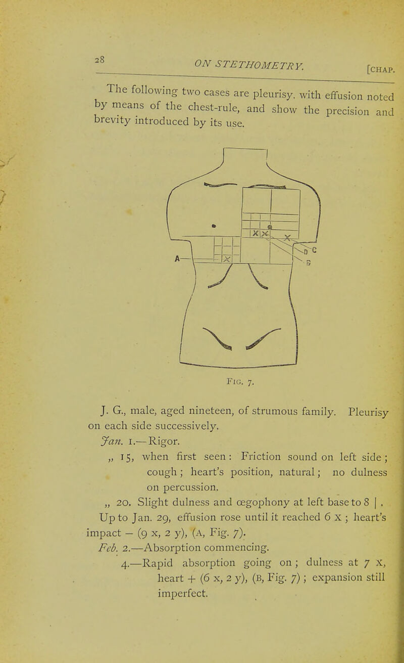 The following two cases are pleurisy, with effusion noted by means of the chest-rule, and show the precision and brevity introduced by its use. J. G., male, aged nineteen, of strumous family. Pleurisy on each side successively. Jan. I.—Rigor. „ 15, when first seen: Friction sound on left side; cough ; heart's position, natural; no dulness on percussion. „ 20. Slight dulness and cegophony at left base to 8 | . Up to Jan. 29, effusion rose until it reached 6 X ; heart's impact - (9 X, 2 y), (A, Fig. 7). Feb. 2.—Absorption commencing. 4.—Rapid absorption going on ; dulness at 7 X, heart + (6 x, 2 y), (b. Fig. 7); expansion still imperfect.
