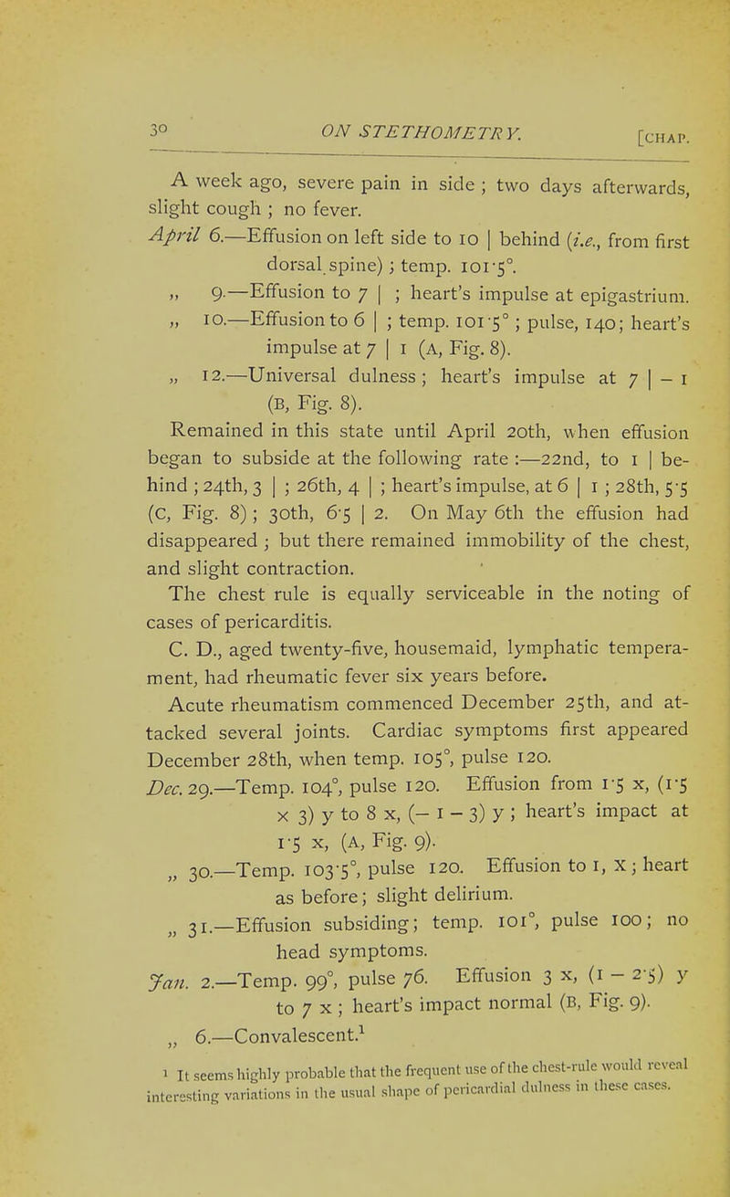 A week ago, severe pain in side ; two days afterwards, slight cough ; no fever. April 6.—Effusion on left side to lo [ behind {i.e., from first dorsal spine); temp. 101-5°. „ 9.—Effusion to 7 I ; heart's impulse at epigastrium. „ 10.—Effusion to 6 | ; temp. 101-5°; pulse, 140; heart's impulse at 7 | i (a, Fig. 8). „ 12.—Universal dulness ; heart's impulse at 7 | - i (B, Fig. 8). Remained in this state until April 20th, when effusion began to subside at the following rate :—22nd, to i | be- hind ; 24th, 3 I ; 26th, 4 I ; heart's impulse, at 6 | i ; 28th, 5-5 (C, Fig. 8); 30th, 6-5 I 2. On May 6th the effusion had disappeared ; but there remained immobihty of the chest, and slight contraction. The chest rule is equally serviceable in the noting of cases of pericarditis. C. D., aged twenty-five, housemaid, lymphatic tempera- ment, had rheumatic fever six years before. Acute rheumatism commenced December 25th, and at- tacked several joints. Cardiac symptoms first appeared December 28th, when temp. 105°, pulse 120. Z>^<:. 29.—Temp. 104°, pulse 120. Effusion from 1-5 x, (1-5 X 3) y to 8 X, (- I - 3) y ; heart's impact at 1-5 X, (A, Fig. 9). 30— Temp. 103-5°, pulse 120. Effusion to i, X; heart as before; slight delirium. 31— Effusion subsiding; temp. 101°, pulse 100; no head symptoms. Jan. 2.—Temp. 99°, pulse 76. Effusion 3 x, (1-2-5) Y to 7 X ; heart's impact normal (B, Fig. 9). „ 6.—Convalescent.^ 1 It seems highly probable that the frequent use of the chest-rule would reveal interesting variations in tlie usual shape of pericardial dulness in these cases.