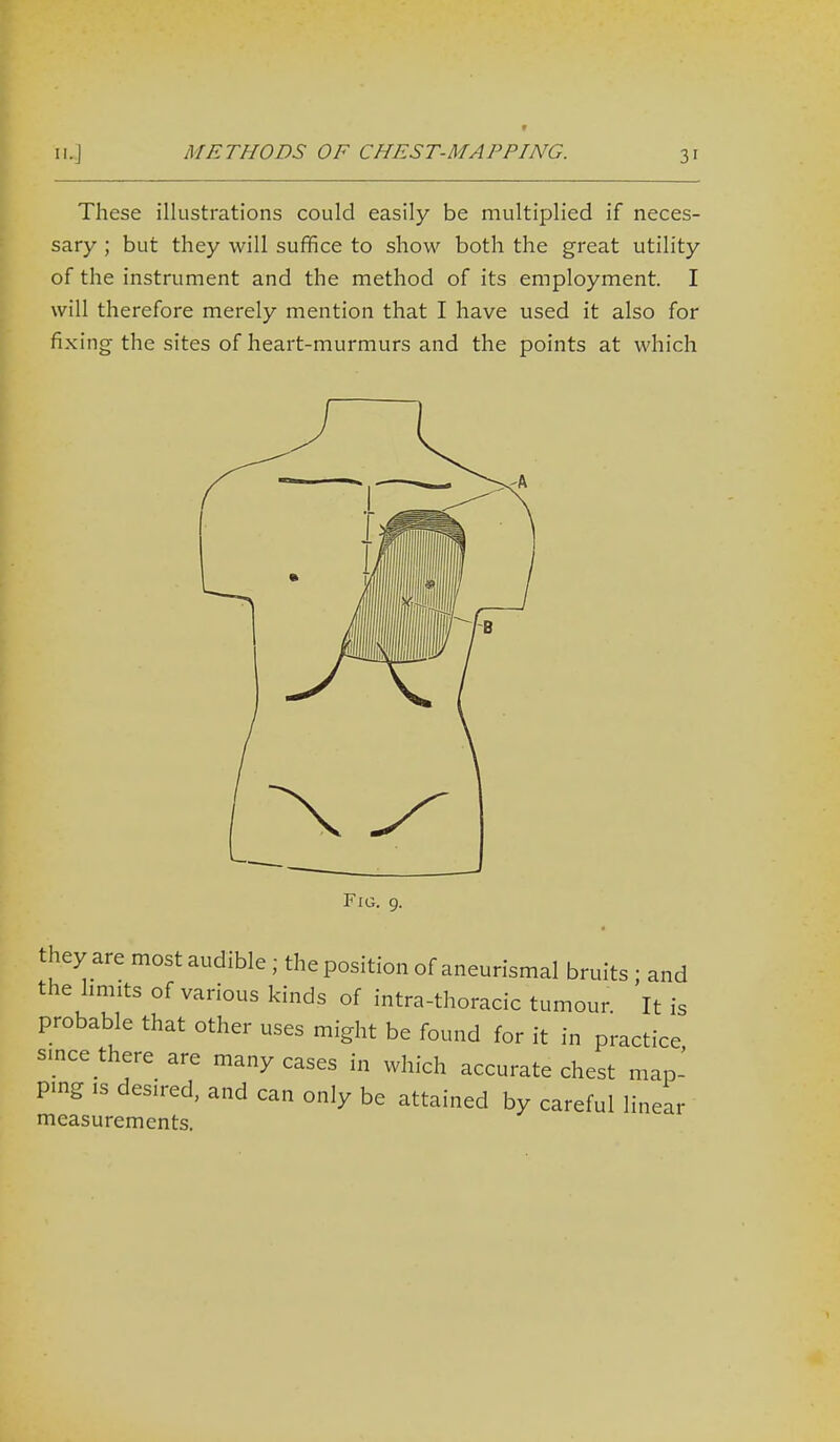 f These illustrations could easily be multiplied if neces- sary ; but they will suffice to show both the great utility of the instrument and the method of its employment. I will therefore merely mention that I have used it also for fixing the sites of heart-murmurs and the points at which Fig. 9. they are most audible; the position of aneurismal bruits ; and the limits of various kinds of intra-thoracic tumour It is probable that other uses might be found for it in practice smce there are many cases in which accurate chest map- ping IS desired, and can only be attained by careful linear measurements.