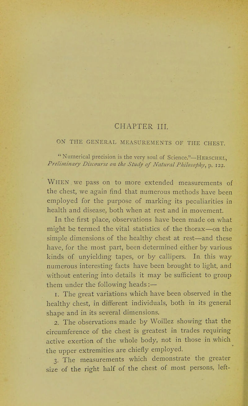 ON THE GENERAL MEASUREMENTS OF THE CHEST.  Numerical precision is the very soul of Science.—Herschel, Preliminary Discourse on the Study of Natural Philosophy, p. 122. When we pass on to more extended measurements of the chest, we again find that numerous methods have been employed for the purpose of marking its peculiarities in health and disease, both when at rest and in movement. In the first place, observations have been made on what might be termed the vital statistics of the thorax—on the simple dimensions of the healthy chest at rest—and these have, for the most part, been determined either by various kinds of unyieldmg tapes, or by callipers. In this way numerous interesting facts have been brought to light, and without entering into details it may be sufficient to group them under the following heads :— 1. The great variations which have been observed in the healthy chest, in different individuals, both in its general shape and in its several dimensions. 2. The observations made by Woillez showing that the circumference of the chest is greatest in trades requiring active exertion of the whole body, not in those in which the upper extremities are chiefly employed. 3. The measurements which demonstrate the greater size of the right half of the chest of most persons, left-