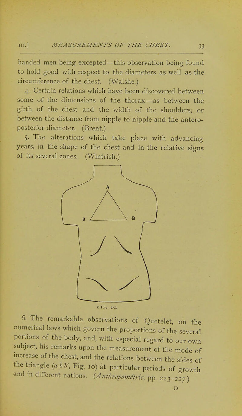 handed men being excepted—this observation being found to hold good with respect to the diameters as well as the circumference of the chest. (Walshe.) 4. Certain relations which have been discovered between some of the dimensions of the thorax—as between the girth of the chest and the width of the shoulders, or between the distance from nipple to nipple and the antero- posterior diameter. (Brent.) 5. The alterations which take place with advancing years, in the shape of the chest and in the relative signs of its several zones. (Wintrich.) jCIG. 10. 6. The remarkable observations of Quetelet, on the numerical laws which govern the proportions of the several portions of the body, and, with especial regard to our own subject, his remarks upon the measurement of the mode of increase of the chest, and the relations between the sides of the triangle {alV, Fig. 10) at particular periods of growth and in different nations. {Anthropom^trie, pp. 223-227.) J)