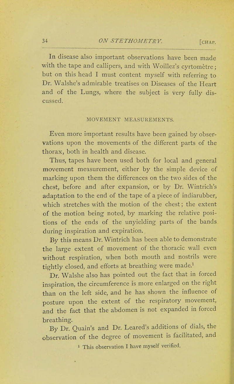 In disease also important observations have been made with the tape and callipers, and with Woillez's cyrtometrc; but on this head I must content myself with referring to Dr. Walshe's admirable treatises on Diseases of the Heart and of the Lungs, where the subject is very fully dis- cussed. MOVEMENT MEASUREMENTS. Even more important results have been gained by obser- vations upon the movements of the different parts of the thorax, both in health and disease. Thus, tapes have been used both for local and general movement measurement, either by the simple device of marking upon them the differences on the two sides of the chest, before and after expansion, or by Dr. Wintrich's adaptation to the end of the tape of a piece of indiarubber, which stretches with the motion of the chest; the extent of the motion being noted, by marking the relative posi- tions of the ends of the unyielding parts of the bands during inspiration and expiration. By this means Dr. Wintrich has been able to demonstrate the large extent of movement of the thoracic wall even without respiration, when both mouth and nostrils were tightly closed, and efforts at breathing were made.^ Dr. Walshe also has pointed out the fact that in forced inspiration, the circumference is more enlarged on the right than on the left side, and he has shown the influence of posture upon the extent of the respiratory movement, and the fact that the abdomen is not expanded in forced breathing. By Dr. Quain's and Dr. Leared's additions of dials, the observation of the degree of movement is facilitated, and 1 This observation I have myself verified.