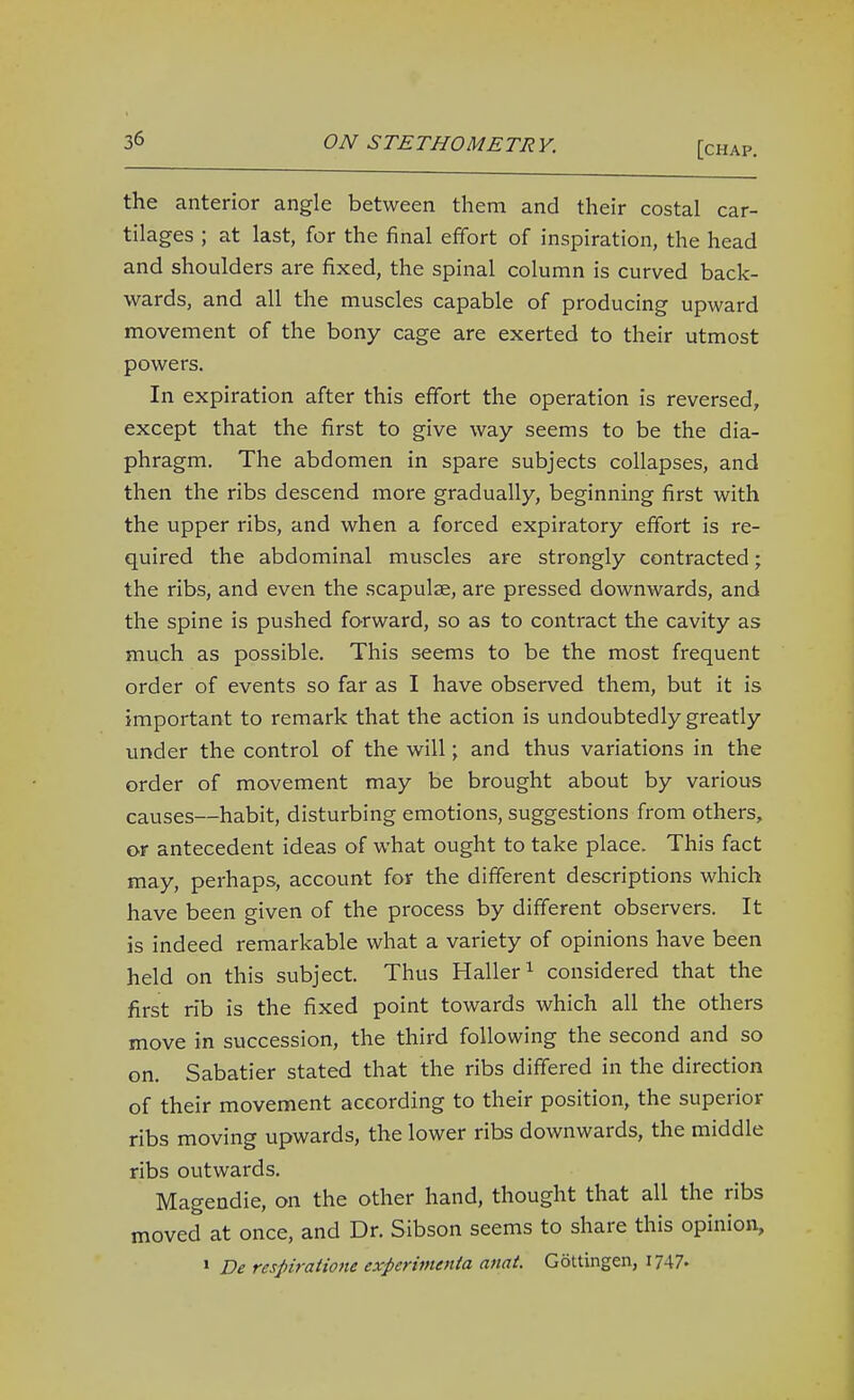 the anterior angle between them and their costal car- tilages ; at last, for the final effort of inspiration, the head and shoulders are fixed, the spinal column is curved back- wards, and all the muscles capable of producing upward movement of the bony cage are exerted to their utmost powers. In expiration after this effort the operation is reversed, except that the first to give way seems to be the dia- phragm. The abdomen in spare subjects collapses, and then the ribs descend more gradually, beginning first with the upper ribs, and when a forced expiratory effort is re- quired the abdominal muscles are strongly contracted; the ribs, and even the scapulae, are pressed downwards, and the spine is pushed forward, so as to contract the cavity as much as possible. This seems to be the most frequent order of events so far as I have observed them, but it is important to remark that the action is undoubtedly greatly under the control of the will; and thus variations in the order of movement may be brought about by various causes—habit, disturbing emotions, suggestions from others, or antecedent ideas of what ought to take place. This fact may, perhaps, account for the different descriptions which have been given of the process by different observers. It is indeed remarkable what a variety of opinions have been held on this subject. Thus Haller^ considered that the first rib is the fixed point towards which all the others move in succession, the third following the second and so on. Sabatier stated that the ribs differed in the direction of their movement according to their position, the superior ribs moving upwards, the lower ribs downwards, the middle ribs outwards. Magendie, on the other hand, thought that all the ribs moved at once, and Dr. Sibson seems to share this opinion, » De respiratione experimenta anat. Gottingen,
