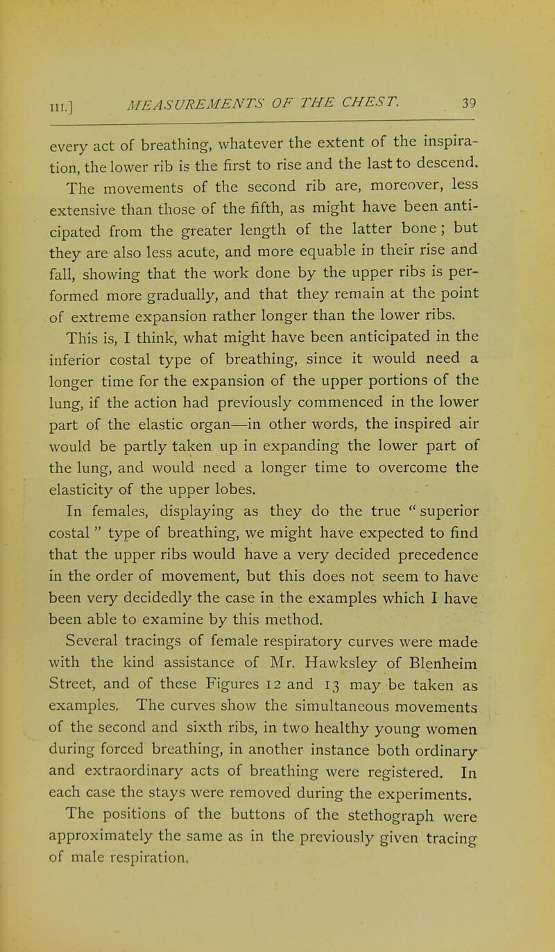 in.] every act of breathing, whatever the extent of the inspira- tion, the lower rib is the first to rise and the last to descend. The movements of the second rib are, moreover, less extensive than those of the fifth, as might have been anti- cipated from the greater length of the latter bone; but they are also less acute, and more equable in their rise and fall, showing that the work done by the upper ribs is per- formed more gradually, and that they remain at the point of extreme expansion rather longer than the lower ribs. This is, I think, what might have been anticipated in the inferior costal type of breathing, since it would need a longer time for the expansion of the upper portions of the lung, if the action had previously commenced in the lower part of the elastic organ—in other words, the inspired air would be partly taken up in expanding the lower part of the lung, and would need a longer time to overcome the elasticity of the upper lobes. In females, displaying as they do the true  superior costal type of breathing, we might have expected to find that the upper ribs would have a very decided precedence in the order of movement, but this does not seem to have been very decidedly the case in the examples which I have been able to examine by this method. Several tracings of female respiratory curves were made with the kind assistance of Mr. Hawksley of Blenheim Street, and of these Figures 12 and 13 may be taken as examples. The curves show the simultaneous movements of the second and sixth ribs, in two healthy young women during forced breathing, in another instance both ordinary and extraordinary acts of breathing were registered. In each case the stays were removed during the experiments. The positions of the buttons of the stethograph were approximately the same as in the previously given tracing of male respiration.