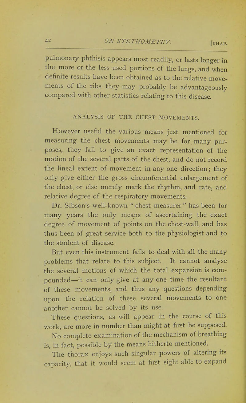 pulmonary phthisis appears most readily, or lasts longer in the more or the less used portions of the lungs, and when definite results have been obtained as to the relative move- ments of the ribs they may probably be advantageously compared with other statistics relating to this disease. ANALYSIS OF THE CHEST MOVEMENTS. However useful the various means just mentioned for measuring the chest movements may be for many pur- poses, they fail to give an exact representation of the motion of the several parts of the chest, and do not record the lineal extent of movement in any one direction; they only give either the gross circumferential enlargement of the chest, or else merely mark the rhythm, and rate, and relative degree of the respiratory movements. Dr. Sibson's well-known chest measurer has been for many years the only means of ascertaining the exact degree of movement of points on the chest-wall, and has thus been of great service both to the physiologist and to the student of disease. But even this instrument fails to deal with all the many problems that relate to this subject. It cannot analyse the several motions of which the total expansion is com- pounded—it can only give at any one time the resultant of these movements, and thus any questions depending upon the relation of these several movements to one another cannot be solved by its use. These questions, as will appear in the course of this work, are more in number than might at first be supposed. No complete examination of the mechanism of breathing is, in fact, possible by the means hitherto mentioned. The thorax enjoys such singular powers of altering its capacity, that it would seem at first sight able to expand